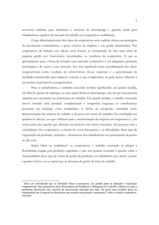 2


economia solidária, para minimizar o aumento do desemprego e garantir renda para
trabalhadores expulsos do mercado de trabalho (as cooperativas verdadeiras).
        O que diferenciaria estes dois tipos de cooperativas seria a adesão efetiva aos princípios
do movimento cooperativista, a posse coletiva da empresa e sua gestão democrática. Nas
cooperativas de fachada essa adesão seria formal, se constituindo de fato num setor da
empresa gerido por funcionários terceirizados, os membros da cooperativa. O que as
aproximariam seria a busca de inserção num mercado competitivo e sua adequação gerencial,
tecnológica e de custos a esse mercado. Isto tem significado certa secundarização dos ideais
cooperativistas como condição de sobrevivência dessas empresas e a generalização de
atividades terceirizadas para empresas comuns, o que compromete, ou pelo menos dificulta, a
autonomia na perspectiva autogestionária.
        Para os trabalhadores, o trabalho associado termina significando, em grande medida,
em falta de opções de emprego, ou uma opção frente ao desemprego, mas do que uma procura
militante por autonomia ou democracia no trabalho. Em grande medida, o trabalho associado
tem-se tornado uma atividade complementar e temporária enquanto os trabalhadores
procuram um emprego como assalariados. A defesa da autogestão, entendida como
democratização das relações de trabalho e da posse dos meios de trabalho, fica restringida aos
quadros de direção, aos que militaram para a transformação da empresa em cooperativa e , em
menor grau, por aqueles que aderiram aos projetos sem muita convicção. Aos poucos, com a
consolidação das cooperativas, a criação de novas hierarquias, e as dificuldades desse tipo de
organização da produção, aumenta o desinteresse dos trabalhadores em participarem da gestão
no dia a dia.
        Sejam falsas ou verdadeiras1 as cooperativas, o trabalho associado se adequa a
flexibilidade exigida pela produção capitalista, o que nos permite formular a questão sobre a
funcionalidade desse tipo de forma de gestão da produção: ao trabalhador pelo acesso à posse
e gestão coletiva, ou ao capital que se desonera da gestão da força de trabalho.




1
  Deve ser considerado que as chamadas falsas cooperativas, em grande parte se adequam a legislação
cooperativista. Seu fechamento pelas Procurdorias da República e Delegacias do Trabalho, referem-se mais a
problemas decorrentes dos vínculos de terceirização mantidas por estas. No geral estas recebem apoio da
Organização das Cooperativas Brasileiras que mantém uma postura “pragmática” sobre a relação cooperativa-
mercado.
 