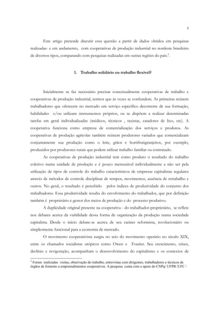 3


        Este artigo pretende discutir essa questão a partir de dados obtidos em pesquisas
realizadas- e em andamento, com cooperativas de produção industrial no nordeste brasileiro
de diversos tipos, comparando com pesquisas realizadas em outras regiões do país.2.


                             1. Trabalho solidário ou trabalho flexível?



        Inicialmente se faz necessário precisar conceitualmente cooperativas de trabalho e
cooperativas de produção industrial, termos que às vezes se confundem. As primeiras reúnem
trabalhadores que oferecem no mercado um serviço específico decorrente de sua formação,
habilidades    e/ou utilizam instrumentos próprios, ou se dispõem a realizar determinadas
tarefas em geral individualizadas (médicos, técnicos , taxistas, catadores de lixo, etc). A
cooperativa funciona como empresa de comercialização dos serviços e produtos. As
cooperativas de produção agrícolas também reúnem produtores variados que comercializam
conjuntamente sua produção como o leite, grãos e hortifrutigranjeitos, por exemplo,
produzidos por produtores rurais que podem utilizar trabalho familiar ou contratado.
        As cooperativas de produção industrial tem como produto o resultado do trabalho
coletivo numa unidade de produção e é pouco mensurável individualmente a não ser pela
utilização de tipos de controle do trabalho característicos de empresas capitalistas regulares
através de métodos de controle disciplinar de tempos, movimentos, ausência de retrabalho e
outros. No geral, o resultado é percebido          pelos índices de produtividade do conjunto dos
trabalhadores. Essa produtividade resulta do envolvimento do trabalhador, que por definição
também é proprietário e gestor dos meios de produção e do processo produtivo.
        A duplicidade original presente na cooperativa - do trabalhador-proprietário, se reflete
nos debates acerca da viabilidade dessa forma de organização da produção numa sociedade
capitalista. Desde o início debate-se acerca de seu caráter reformista, revolucionário ou
simplesmente funcional para a economia de mercado.
        O movimento cooperativista surgiu no seio do movimento operário no século XIX,
entre os chamados socialistas utópicos como Owen e                  Fourier. Seu crescimento, crises,
declínio e revigoração, acompanham o desenvolvimento do capitalismo e os contextos de

2
 Foram realizadas visitas, observação do trabalho, entrevistas com dirigentes, trabalhadores e técnicos de
órgãos de fomento a empreendimentos cooperativos. A pesquisa conta com o apoio do CNPq/ UFPB /UFC /
 