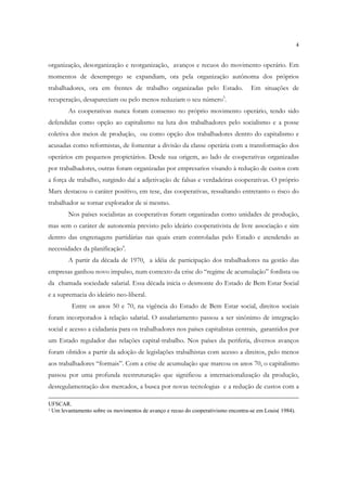 4


organização, desorganização e reorganização, avanços e recuos do movimento operário. Em
momentos de desemprego se expandiam, ora pela organização autônoma dos próprios
trabalhadores, ora em frentes de trabalho organizadas pelo Estado.                Em situações de
recuperação, desapareciam ou pelo menos reduziam o seu número3.
        As cooperativas nunca foram consenso no próprio movimento operário, tendo sido
defendidas como opção ao capitalismo na luta dos trabalhadores pelo socialismo e a posse
coletiva dos meios de produção, ou como opção dos trabalhadores dentro do capitalismo e
acusadas como reformistas, de fomentar a divisão da classe operária com a transformação dos
operários em pequenos propietários. Desde sua origem, ao lado de cooperativas organizadas
por trabalhadores, outras foram organizadas por empresarios visando à redução de custos com
a força de trabalho, surgindo daí a adjetivação de falsas e verdadeiras cooperativas. O próprio
Marx destacou o caráter positivo, em tese, das cooperativas, ressaltando entretanto o risco do
trabalhador se tornar explorador de si mesmo.
        Nos países socialistas as cooperativas foram organizadas como unidades de produção,
mas sem o caráter de autonomia previsto pelo ideário cooperativista de livre associação e sim
dentro das engrenagens partidárias nas quais eram controladas pelo Estado e atendendo as
necessidades da planificação4.
        A partir da década de 1970, a idéia de participação dos trabalhadores na gestão das
empresas ganhou novo impulso, num contexto da crise do “regime de acumulação” fordista ou
da chamada sociedade salarial. Essa década inicia o desmonte do Estado de Bem Estar Social
e a supremacia do ideário neo-liberal.
         Entre os anos 50 e 70, na vigência do Estado de Bem Estar social, direitos sociais
foram incorporados à relação salarial. O assalariamento passou a ser sinônimo de integração
social e acesso a cidadania para os trabalhadores nos países capitalistas centrais, garantidos por
um Estado regulador das relações capital-trabalho. Nos países da periferia, diversos avanços
foram obtidos a partir da adoção de legislações trabalhistas com acesso a direitos, pelo menos
aos trabalhadores “formais”. Com a crise de acumulação que marcou os anos 70, o capitalismo
passou por uma profunda reestruturação que significou a internacionalização da produção,
desregulamentação dos mercados, a busca por novas tecnologias e a redução de custos com a

UFSCAR.
3Um levantamento sobre os movimentos de avanço e recuo do cooperativismo encontra-se em Louis( 1984).
 
