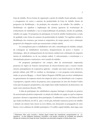 5


força de trabalho. Novas formas de organização e gestão do trabalho foram adotadas, visando
o enxugamento de custos e aumento da produtividade da força de trabalho dentro da
perspectiva de flexibilização – da produção, dos mercados e do trabalho. No trabalho, a
flexibilização vai significar a implantação das técnicas japonesas de revalorização do
conhecimento do trabalhador e sua co-responsabilização da produção, círculos de qualidade,
trabalho em equipe. Os programas de participação no local de trabalho fundamentam a noção
de qualidade como forma de aumento da produtividade do trabalho. Vai significar também a
flexibilização dos contratos, que tornam-se temporários, de tempo parcial, com a eliminação
progressiva de obrigações sociais que encareceriam a relação salarial.
        As conseqüências para os trabalhadores tem sido a intensificação do trabalho, redução
do contingente de trabalhadores necessários, desaparecimento de postos e funções                     e
desemprego, além do enfraquecimento do movimento sindical com a eliminação de categorias
inteiras de trabalhadores ou de sua redução radical. A subcontratação, a terceirização e a
informalização passam a caracterizar o novo mundo do trabalho.
        Os programas participativos vão compor, além da reestruturação empresarial,
propostas de órgãos de fomento internacionais de desenvolvimento para o terceiro mundo
(através, principalmente de cooperativas agrícolas – tentadas sem muito sucesso no Brasil no
período militar), pela OIT no combate ao desemprego e a um programa norte-americano,
criado no governo Reagan, – o Stock Option Programs (ESOPs) para envolver trabalhadores
no gerenciamento de empresas através da compra de ações e sua identificação com a empresa.
A perspectiva, segundo críticos da proposta, seria a perpetuação do mito dos Estados Unidos
como país de pequenos proprietários, uma ampla classe média fundamento da democracia e da
nação norte-americana (Kasmir, 1996).
        A idéia de participação dos trabalhadores enquanto ideologia é reforçada em projetos
de reestruturação produtiva empresarial na adoção de trabalho em equipe no qual as empresas
passaram a destacar a importância dessa participação. É emblemático o caso da Fábrica da GM
que mudou de Detroit, nos EUA, para o sul do país, fechando numerosos postos de trabalho
e abrindo um número bem menor na nova fábrica, mas destacando na propaganda do carro
Saturn o novo ambiente de trabalho participativo. O conflito capital-trabalho, daria lugar, mais


4
  Poderíamos falar como exceções ( durante algum tempo) das experiências autogestionárias na ex-
Iuguslavia , ou dos kibbutzin israelenses vinculados a um projeto socialista de sociedade nas primeiras
décadas de existência do Estado de Israel. Entretanto essa discussão extrapola os limites deste texto.
 