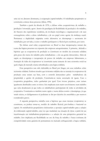 6


uma vez no discurso dominante, à cooperação capital-trabalho. O trabalhador-proprietário se
constituiria a síntese desse processo (Idem, 1996).
       Também a partir da década de 1970, o debate sobre cooperativismo de trabalho e
produção é retomado, agora dentro do paradigma da flexibilidade da produção e do trabalho,
do fracasso das experiências socialistas, da revolução tecnológica e organizacional e de suas
consequências sobre a classe trabalhadora e de seu papel como agente da mudança social.
Permanece a duplicidade originária: como alternativa ao desemprego e autonomia do
trabalhador, por um lado, e como o trabalho participativo e flexível por excelência, por outro.
       No debate atual sobre cooperativismo no Brasil as duas interpretações tentam dar
conta das lógicas presentes na expansão das empresas autogestionárias. A primeira, defende a
hipótese que as cooperativas de produção se constituem no modelo da economia solidária
pela posse dos meios de trabalho pelos trabalhadores e de sua gestão democrática. Além de
opção ao desemprego e recuperação de postos de trabalho em empresas falimentares, a
formação de redes de cooperativas se constituiria numa semente de uma economia social na
qual a lógica de mercado estaria subordinada a uma lógica solidária.
       Essa perspectiva tem sido defendida no Brasil por Singer, em seus trabalhos sobre
economia solidária. Embora ressalve que economia solidária não se restrinje às cooperativas de
produção estas seriam sua base, com o controle democrático pelos              trabalhadores da
propriedade e gestão da produção. Constituiria-se numa associação de iguais. Caso a
cooperativa progredisse, todos ganhariam por igual. Caso tivesse prejuízos, estes seriam
igualmente distribuídos entre os sócios. Isto implicaria num maior envolvimento num trabalho
que seria desalienante já que todos os trabalhadores participariam de todas as atividades da
cooperativa. Constituiria-se também numa opção e numa defesa contra o desemprego, já que
sendo sócios, os desligamentos só poderiam se dar por decisões de assembléia e por motivos
considerados graves.
       A segunda perspectiva, trabalha com a hipótese que essas mesmas cooperativas se
constituem, ou podem tornar-se, modelo de trabalho flexível, pós-fordista e funcional ao
capital. Os trabalhadores-proprietários deslocariam a oposição capital-trabalho para a relação
de colaboração capital-trabalho, uma vez que mudariam sua situação de classe a partir da sua
transformação em trabalhadores-proprietários e a adoção de uma perspectiva gerencial no
trabalho. Isso implicaria em flexibilidade no uso da força de trabalho e busca constante de
competitividade como garantia de permanência no mercado enfraquecendo a lógica solidária.
 
