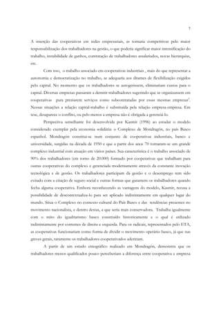 7


A inserção das cooperativas em redes empresariais, as tornaria competitivas pelo maior
responsabilização dos trabalhadores na gestão, o que poderia significar maior intensificação do
trabalho, instabilidade de ganhos, contratação de trabalhadores assalariados, novas hierarquias,
etc.
       Com isso, o trabalho associado em cooperativas industriais , mais do que representar a
autonomia e democratização no trabalho, se adequaria aos ditames de flexibilização exigidos
pelo capital. No momento que os trabalhadores se autogerissem, eliminariam custos para o
capital. Diversas empresas passaram a demitir trabalhadores sugerindo que se organizassem em
cooperativas para prestarem serviços como subcontratadas por essas mesmas empresas5.
Nessas situações a relação capital-trabalho é substituída pela relação empresa-empresa. Em
tese, desaparece o conflito, ou pelo menos a empresa não é obrigada a gerenciá-lo.
       Perspecitva semelhante foi desenvolvida por Kasmir (1996) ao estudar o modelo
considerado exemplar pela economia solidária: o Complexo de Mondragón, no país Basco
espanhol. Mondragón constitui-se num conjunto de cooperativas industriais, banco e
universidade, surgidas na década de 1950 e que a partir dos anos 70 tornaram-se um grande
complexo industrial com atuação em vários países. Sua característica é o trabalho associado de
90% dos trabalhadores (em torno de 20.000) formado por cooperativas que trabalham para
outras cooperativas do complexo e gerenciada modernamente através da constante inovação
tecnológica e de gestão. Os trabalhadores participam da gestão e o desemprego tem sido
evitado com a criação de seguro social e outras formas que garantem os trabalhadores quando
fecha alguma cooperativa. Embora reconhecendo as vantagens do modelo, Kasmir, recusa a
possibilidade de descontextualiza-lo para ser aplicado indistintamente em qualquer lugar do
mundo. Situa o Complexo no contexto cultural do País Basco e das tendências presentes no
movimento nacionalista, e dentro destas, a que seria mais conservadora. Trabalha igualmente
com o mito do igualitarismo basco construído historicamente e o qual é utilizado
indistintamente por correntes de direita e esquerda. Para os radicais, representados pelo ETA,
as cooperativas funcionariam como forma de dividir o movimento operário basco, já que nas
greves gerais, raramente os trabalhadores cooperativados adeririam.
       A partir de um estudo etnográfico realizado em Mondragón, demonstra que os
trabalhadores menos qualificados pouco perceberiam a diferença entre cooperativa e empresa
 