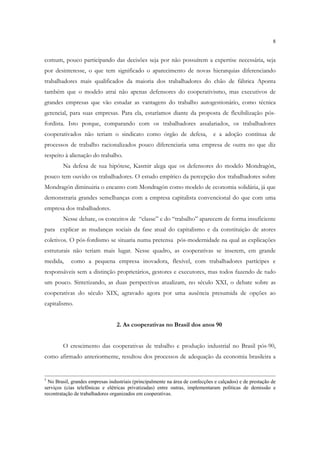 8


comum, pouco participando das decisões seja por não possuírem a expertise necessária, seja
por desinteresse, o que tem significado o aparecimento de novas hierarquias diferenciando
trabalhadores mais qualificados da maioria dos trabalhadores do chão de fábrica Aponta
também que o modelo atrai não apenas defensores do cooperativismo, mas executivos de
grandes empresas que vão estudar as vantagens do trabalho autogestionário, como técnica
gerencial, para suas empresas. Para ela, estaríamos diante da proposta de flexibilização pós-
fordista. Isto porque, comparando com os trabalhadores assalariados, os trabalhadores
cooperativados não teriam o sindicato como órgão de defesa,                    e a adoção contínua de
processos de trabalho racionalizados pouco diferenciaria uma empresa de outra no que diz
respeito à alienação do trabalho.
        Na defesa de sua hipótese, Kasmir alega que os defensores do modelo Mondragón,
pouco tem ouvido os trabalhadores. O estudo empírico da percepção dos trabalhadores sobre
Mondragón diminuiria o encanto com Mondragón como modelo de economia solidária, já que
demonstraria grandes semelhanças com a empresa capitalista convencional do que com uma
empresa dos trabalhadores.
        Nesse debate, os conceitos de “classe” e do “trabalho” aparecem de forma insuficiente
para explicar as mudanças sociais da fase atual do capitalismo e da constituição de atores
coletivos. O pós-fordismo se situaria numa pretensa pós-modernidade na qual as explicações
estruturais não teriam mais lugar. Nesse quadro, as cooperativas se inserem, em grande
medida,     como a pequena empresa inovadora, flexível, com trabalhadores partícipes e
responsáveis sem a distinção proprietários, gestores e executores, mas todos fazendo de tudo
um pouco. Sintetizando, as duas perspectivas atualizam, no século XXI, o debate sobre as
cooperativas do século XIX, agravado agora por uma ausência presumida de opções ao
capitalismo.


                                  2. As cooperativas no Brasil dos anos 90


        O crescimento das cooperativas de trabalho e produção industrial no Brasil pós-90,
como afirmado anteriormente, resultou dos processos de adequação da economia brasileira a


5
  No Brasil, grandes empresas industriais (principalmente na área de confecções e calçados) e de prestação de
serviços (cias telefônicas e elétricas privatizadas) entre outras, implementaram políticas de demissão e
recontratação de trabalhadores organizados em cooperativas.
 