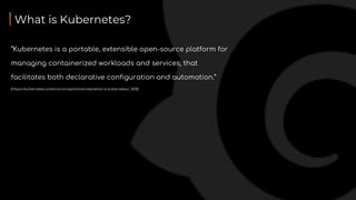 What is Kubernetes?
“Kubernetes is a portable, extensible open-source platform for
managing containerized workloads and services, that
facilitates both declarative configuration and automation.”
(https://kubernetes.io/docs/concepts/overview/what-is-kubernetes/, 2018)
 