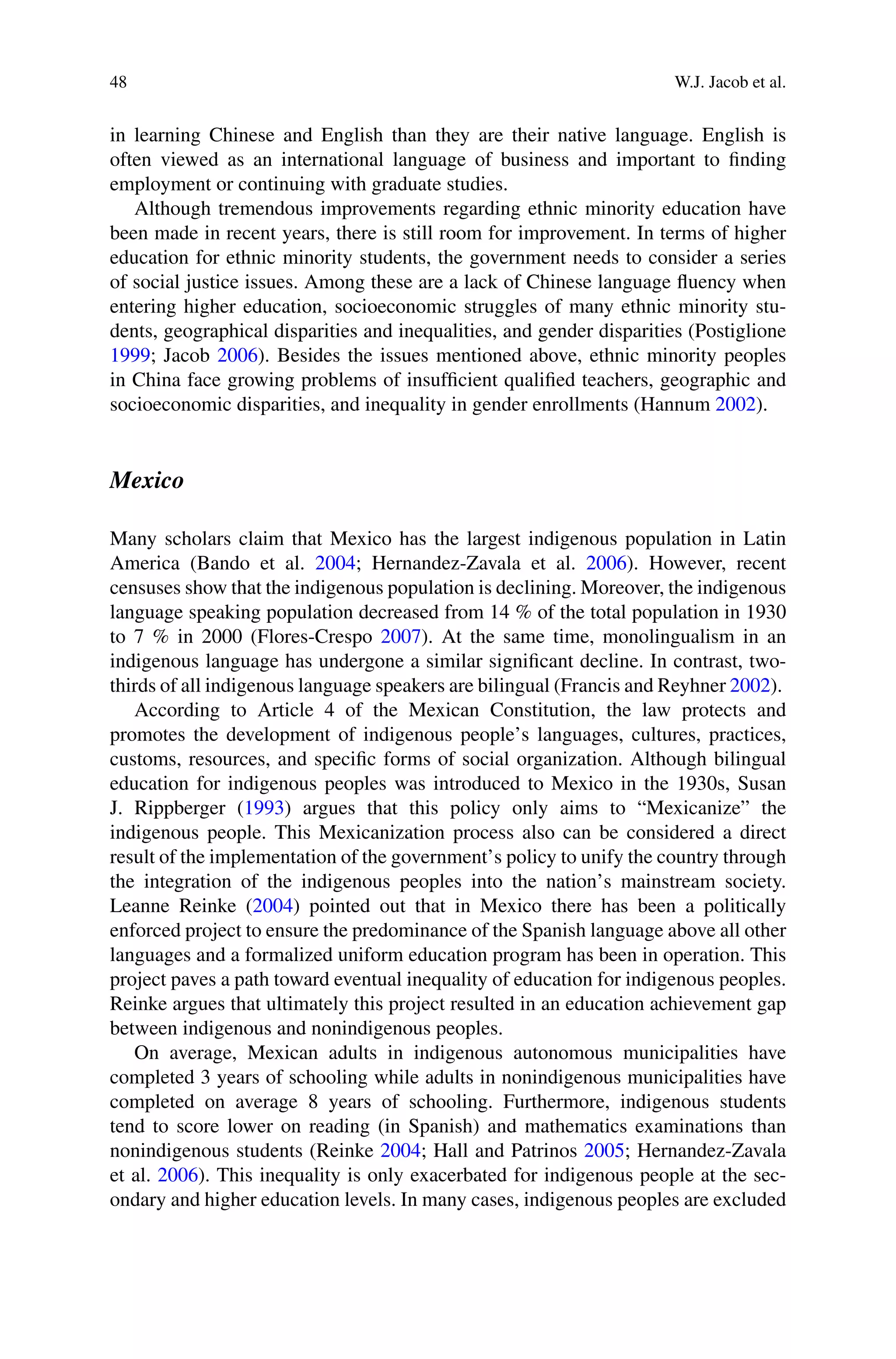 48 W.J. Jacob et al.
in learning Chinese and English than they are their native language. English is
often viewed as an international language of business and important to ﬁnding
employment or continuing with graduate studies.
Although tremendous improvements regarding ethnic minority education have
been made in recent years, there is still room for improvement. In terms of higher
education for ethnic minority students, the government needs to consider a series
of social justice issues. Among these are a lack of Chinese language ﬂuency when
entering higher education, socioeconomic struggles of many ethnic minority stu-
dents, geographical disparities and inequalities, and gender disparities (Postiglione
1999; Jacob 2006). Besides the issues mentioned above, ethnic minority peoples
in China face growing problems of insufﬁcient qualiﬁed teachers, geographic and
socioeconomic disparities, and inequality in gender enrollments (Hannum 2002).
Mexico
Many scholars claim that Mexico has the largest indigenous population in Latin
America (Bando et al. 2004; Hernandez-Zavala et al. 2006). However, recent
censuses show that the indigenous population is declining. Moreover, the indigenous
language speaking population decreased from 14 % of the total population in 1930
to 7 % in 2000 (Flores-Crespo 2007). At the same time, monolingualism in an
indigenous language has undergone a similar signiﬁcant decline. In contrast, two-
thirds of all indigenous language speakers are bilingual (Francis and Reyhner 2002).
According to Article 4 of the Mexican Constitution, the law protects and
promotes the development of indigenous people’s languages, cultures, practices,
customs, resources, and speciﬁc forms of social organization. Although bilingual
education for indigenous peoples was introduced to Mexico in the 1930s, Susan
J. Rippberger (1993) argues that this policy only aims to “Mexicanize” the
indigenous people. This Mexicanization process also can be considered a direct
result of the implementation of the government’s policy to unify the country through
the integration of the indigenous peoples into the nation’s mainstream society.
Leanne Reinke (2004) pointed out that in Mexico there has been a politically
enforced project to ensure the predominance of the Spanish language above all other
languages and a formalized uniform education program has been in operation. This
project paves a path toward eventual inequality of education for indigenous peoples.
Reinke argues that ultimately this project resulted in an education achievement gap
between indigenous and nonindigenous peoples.
On average, Mexican adults in indigenous autonomous municipalities have
completed 3 years of schooling while adults in nonindigenous municipalities have
completed on average 8 years of schooling. Furthermore, indigenous students
tend to score lower on reading (in Spanish) and mathematics examinations than
nonindigenous students (Reinke 2004; Hall and Patrinos 2005; Hernandez-Zavala
et al. 2006). This inequality is only exacerbated for indigenous people at the sec-
ondary and higher education levels. In many cases, indigenous peoples are excluded
 