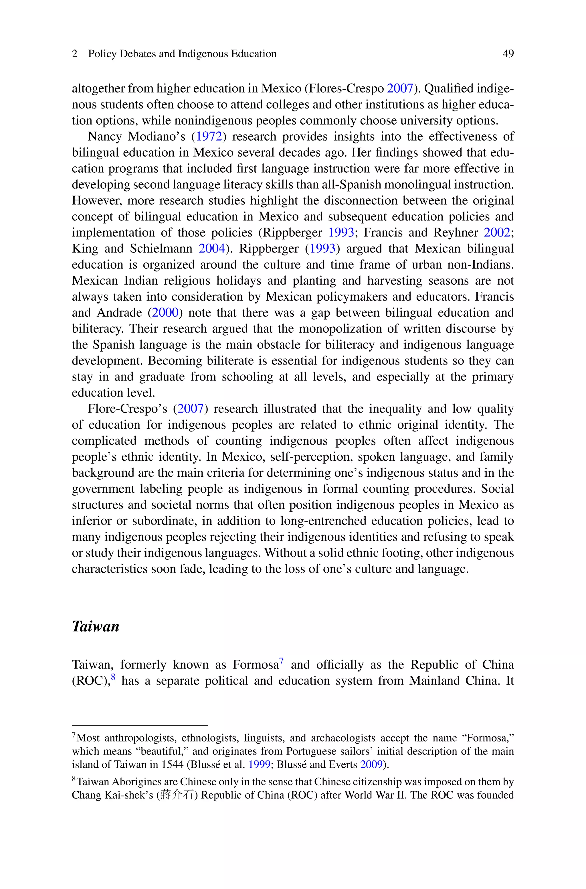 2 Policy Debates and Indigenous Education 49
altogether from higher education in Mexico (Flores-Crespo 2007). Qualiﬁed indige-
nous students often choose to attend colleges and other institutions as higher educa-
tion options, while nonindigenous peoples commonly choose university options.
Nancy Modiano’s (1972) research provides insights into the effectiveness of
bilingual education in Mexico several decades ago. Her ﬁndings showed that edu-
cation programs that included ﬁrst language instruction were far more effective in
developing second language literacy skills than all-Spanish monolingual instruction.
However, more research studies highlight the disconnection between the original
concept of bilingual education in Mexico and subsequent education policies and
implementation of those policies (Rippberger 1993; Francis and Reyhner 2002;
King and Schielmann 2004). Rippberger (1993) argued that Mexican bilingual
education is organized around the culture and time frame of urban non-Indians.
Mexican Indian religious holidays and planting and harvesting seasons are not
always taken into consideration by Mexican policymakers and educators. Francis
and Andrade (2000) note that there was a gap between bilingual education and
biliteracy. Their research argued that the monopolization of written discourse by
the Spanish language is the main obstacle for biliteracy and indigenous language
development. Becoming biliterate is essential for indigenous students so they can
stay in and graduate from schooling at all levels, and especially at the primary
education level.
Flore-Crespo’s (2007) research illustrated that the inequality and low quality
of education for indigenous peoples are related to ethnic original identity. The
complicated methods of counting indigenous peoples often affect indigenous
people’s ethnic identity. In Mexico, self-perception, spoken language, and family
background are the main criteria for determining one’s indigenous status and in the
government labeling people as indigenous in formal counting procedures. Social
structures and societal norms that often position indigenous peoples in Mexico as
inferior or subordinate, in addition to long-entrenched education policies, lead to
many indigenous peoples rejecting their indigenous identities and refusing to speak
or study their indigenous languages. Without a solid ethnic footing, other indigenous
characteristics soon fade, leading to the loss of one’s culture and language.
Taiwan
Taiwan, formerly known as Formosa7
and ofﬁcially as the Republic of China
(ROC),8
has a separate political and education system from Mainland China. It
7
Most anthropologists, ethnologists, linguists, and archaeologists accept the name “Formosa,”
which means “beautiful,” and originates from Portuguese sailors’ initial description of the main
island of Taiwan in 1544 (Blussé et al. 1999; Blussé and Everts 2009).
8
Taiwan Aborigines are Chinese only in the sense that Chinese citizenship was imposed on them by
Chang Kai-shek’s (蔣介石) Republic of China (ROC) after World War II. The ROC was founded
 