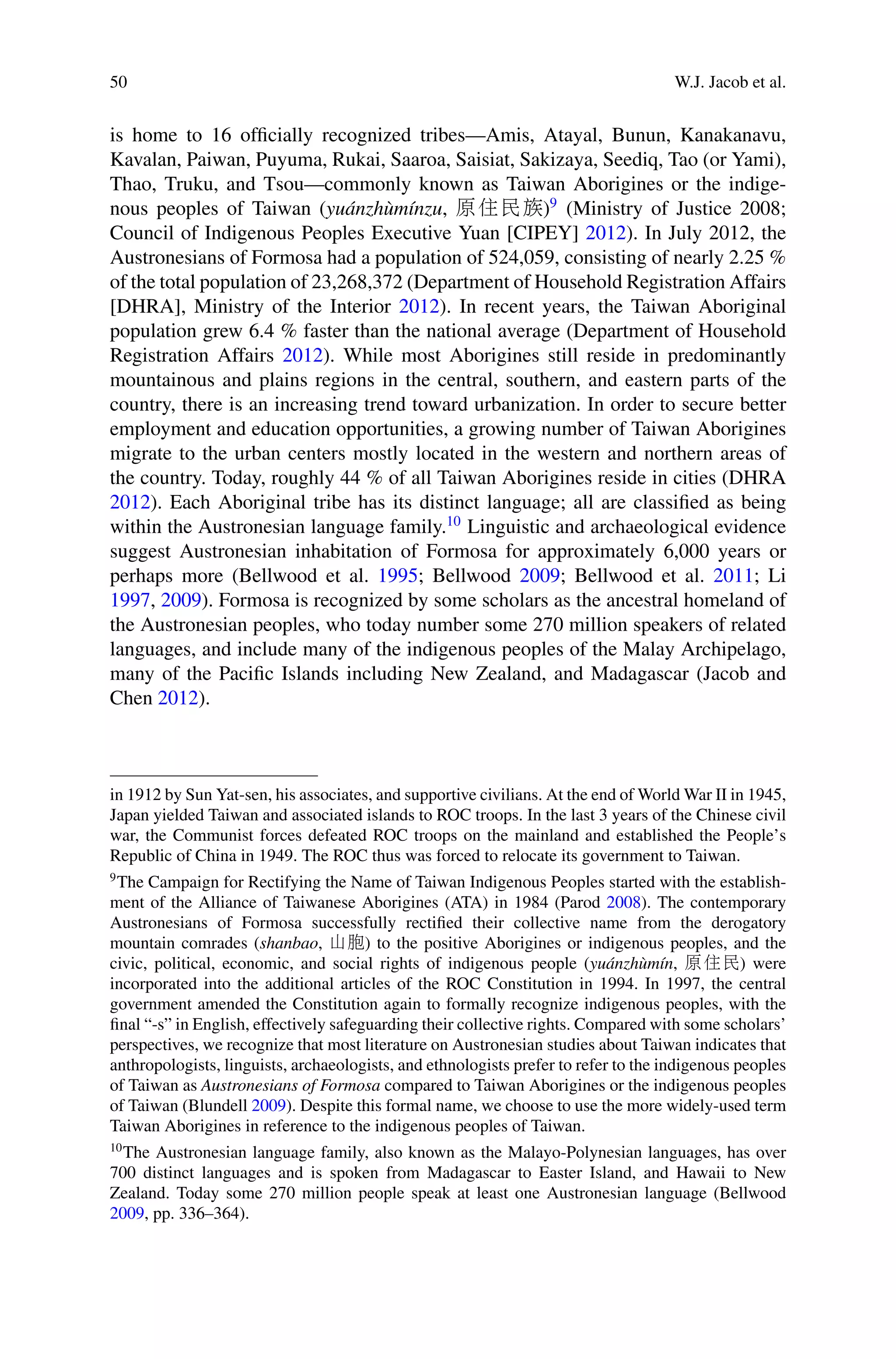 50 W.J. Jacob et al.
is home to 16 ofﬁcially recognized tribes—Amis, Atayal, Bunun, Kanakanavu,
Kavalan, Paiwan, Puyuma, Rukai, Saaroa, Saisiat, Sakizaya, Seediq, Tao (or Yami),
Thao, Truku, and Tsou—commonly known as Taiwan Aborigines or the indige-
nous peoples of Taiwan (yuánzhùmínzu, 原住民族)9
(Ministry of Justice 2008;
Council of Indigenous Peoples Executive Yuan [CIPEY] 2012). In July 2012, the
Austronesians of Formosa had a population of 524,059, consisting of nearly 2.25 %
of the total population of 23,268,372 (Department of Household Registration Affairs
[DHRA], Ministry of the Interior 2012). In recent years, the Taiwan Aboriginal
population grew 6.4 % faster than the national average (Department of Household
Registration Affairs 2012). While most Aborigines still reside in predominantly
mountainous and plains regions in the central, southern, and eastern parts of the
country, there is an increasing trend toward urbanization. In order to secure better
employment and education opportunities, a growing number of Taiwan Aborigines
migrate to the urban centers mostly located in the western and northern areas of
the country. Today, roughly 44 % of all Taiwan Aborigines reside in cities (DHRA
2012). Each Aboriginal tribe has its distinct language; all are classiﬁed as being
within the Austronesian language family.10
Linguistic and archaeological evidence
suggest Austronesian inhabitation of Formosa for approximately 6,000 years or
perhaps more (Bellwood et al. 1995; Bellwood 2009; Bellwood et al. 2011; Li
1997, 2009). Formosa is recognized by some scholars as the ancestral homeland of
the Austronesian peoples, who today number some 270 million speakers of related
languages, and include many of the indigenous peoples of the Malay Archipelago,
many of the Paciﬁc Islands including New Zealand, and Madagascar (Jacob and
Chen 2012).
in 1912 by Sun Yat-sen, his associates, and supportive civilians. At the end of World War II in 1945,
Japan yielded Taiwan and associated islands to ROC troops. In the last 3 years of the Chinese civil
war, the Communist forces defeated ROC troops on the mainland and established the People’s
Republic of China in 1949. The ROC thus was forced to relocate its government to Taiwan.
9
The Campaign for Rectifying the Name of Taiwan Indigenous Peoples started with the establish-
ment of the Alliance of Taiwanese Aborigines (ATA) in 1984 (Parod 2008). The contemporary
Austronesians of Formosa successfully rectiﬁed their collective name from the derogatory
mountain comrades (shanbao, 山胞) to the positive Aborigines or indigenous peoples, and the
civic, political, economic, and social rights of indigenous people (yuánzhùmín, 原住民) were
incorporated into the additional articles of the ROC Constitution in 1994. In 1997, the central
government amended the Constitution again to formally recognize indigenous peoples, with the
ﬁnal “-s” in English, effectively safeguarding their collective rights. Compared with some scholars’
perspectives, we recognize that most literature on Austronesian studies about Taiwan indicates that
anthropologists, linguists, archaeologists, and ethnologists prefer to refer to the indigenous peoples
of Taiwan as Austronesians of Formosa compared to Taiwan Aborigines or the indigenous peoples
of Taiwan (Blundell 2009). Despite this formal name, we choose to use the more widely-used term
Taiwan Aborigines in reference to the indigenous peoples of Taiwan.
10
The Austronesian language family, also known as the Malayo-Polynesian languages, has over
700 distinct languages and is spoken from Madagascar to Easter Island, and Hawaii to New
Zealand. Today some 270 million people speak at least one Austronesian language (Bellwood
2009, pp. 336–364).
 