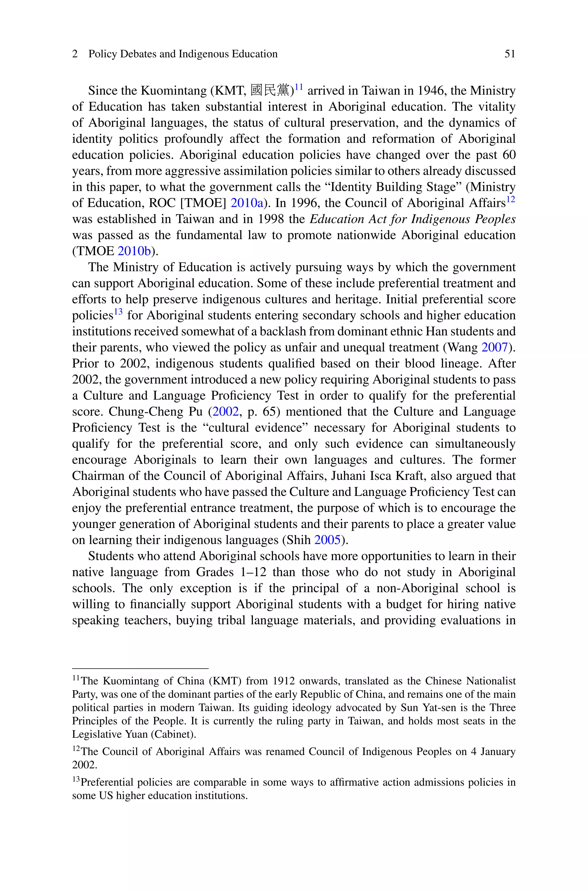 2 Policy Debates and Indigenous Education 51
Since the Kuomintang (KMT, 國民黨)11
arrived in Taiwan in 1946, the Ministry
of Education has taken substantial interest in Aboriginal education. The vitality
of Aboriginal languages, the status of cultural preservation, and the dynamics of
identity politics profoundly affect the formation and reformation of Aboriginal
education policies. Aboriginal education policies have changed over the past 60
years, from more aggressive assimilation policies similar to others already discussed
in this paper, to what the government calls the “Identity Building Stage” (Ministry
of Education, ROC [TMOE] 2010a). In 1996, the Council of Aboriginal Affairs12
was established in Taiwan and in 1998 the Education Act for Indigenous Peoples
was passed as the fundamental law to promote nationwide Aboriginal education
(TMOE 2010b).
The Ministry of Education is actively pursuing ways by which the government
can support Aboriginal education. Some of these include preferential treatment and
efforts to help preserve indigenous cultures and heritage. Initial preferential score
policies13
for Aboriginal students entering secondary schools and higher education
institutions received somewhat of a backlash from dominant ethnic Han students and
their parents, who viewed the policy as unfair and unequal treatment (Wang 2007).
Prior to 2002, indigenous students qualiﬁed based on their blood lineage. After
2002, the government introduced a new policy requiring Aboriginal students to pass
a Culture and Language Proﬁciency Test in order to qualify for the preferential
score. Chung-Cheng Pu (2002, p. 65) mentioned that the Culture and Language
Proﬁciency Test is the “cultural evidence” necessary for Aboriginal students to
qualify for the preferential score, and only such evidence can simultaneously
encourage Aboriginals to learn their own languages and cultures. The former
Chairman of the Council of Aboriginal Affairs, Juhani Isca Kraft, also argued that
Aboriginal students who have passed the Culture and Language Proﬁciency Test can
enjoy the preferential entrance treatment, the purpose of which is to encourage the
younger generation of Aboriginal students and their parents to place a greater value
on learning their indigenous languages (Shih 2005).
Students who attend Aboriginal schools have more opportunities to learn in their
native language from Grades 1–12 than those who do not study in Aboriginal
schools. The only exception is if the principal of a non-Aboriginal school is
willing to ﬁnancially support Aboriginal students with a budget for hiring native
speaking teachers, buying tribal language materials, and providing evaluations in
11
The Kuomintang of China (KMT) from 1912 onwards, translated as the Chinese Nationalist
Party, was one of the dominant parties of the early Republic of China, and remains one of the main
political parties in modern Taiwan. Its guiding ideology advocated by Sun Yat-sen is the Three
Principles of the People. It is currently the ruling party in Taiwan, and holds most seats in the
Legislative Yuan (Cabinet).
12
The Council of Aboriginal Affairs was renamed Council of Indigenous Peoples on 4 January
2002.
13
Preferential policies are comparable in some ways to afﬁrmative action admissions policies in
some US higher education institutions.
 