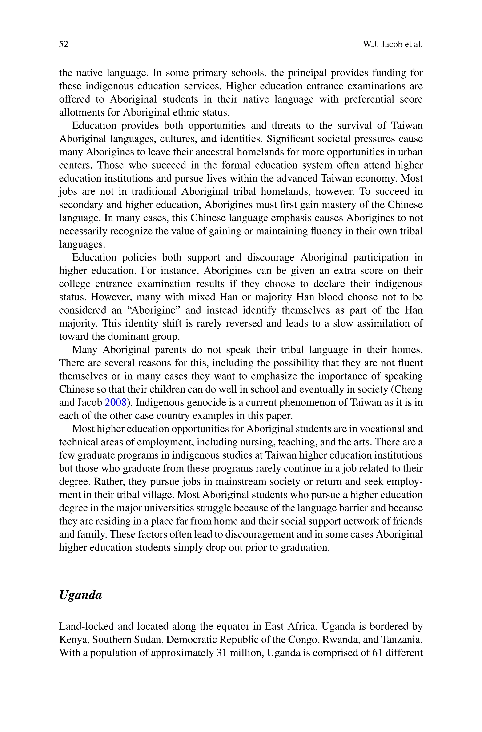 52 W.J. Jacob et al.
the native language. In some primary schools, the principal provides funding for
these indigenous education services. Higher education entrance examinations are
offered to Aboriginal students in their native language with preferential score
allotments for Aboriginal ethnic status.
Education provides both opportunities and threats to the survival of Taiwan
Aboriginal languages, cultures, and identities. Signiﬁcant societal pressures cause
many Aborigines to leave their ancestral homelands for more opportunities in urban
centers. Those who succeed in the formal education system often attend higher
education institutions and pursue lives within the advanced Taiwan economy. Most
jobs are not in traditional Aboriginal tribal homelands, however. To succeed in
secondary and higher education, Aborigines must ﬁrst gain mastery of the Chinese
language. In many cases, this Chinese language emphasis causes Aborigines to not
necessarily recognize the value of gaining or maintaining ﬂuency in their own tribal
languages.
Education policies both support and discourage Aboriginal participation in
higher education. For instance, Aborigines can be given an extra score on their
college entrance examination results if they choose to declare their indigenous
status. However, many with mixed Han or majority Han blood choose not to be
considered an “Aborigine” and instead identify themselves as part of the Han
majority. This identity shift is rarely reversed and leads to a slow assimilation of
toward the dominant group.
Many Aboriginal parents do not speak their tribal language in their homes.
There are several reasons for this, including the possibility that they are not ﬂuent
themselves or in many cases they want to emphasize the importance of speaking
Chinese so that their children can do well in school and eventually in society (Cheng
and Jacob 2008). Indigenous genocide is a current phenomenon of Taiwan as it is in
each of the other case country examples in this paper.
Most higher education opportunities for Aboriginal students are in vocational and
technical areas of employment, including nursing, teaching, and the arts. There are a
few graduate programs in indigenous studies at Taiwan higher education institutions
but those who graduate from these programs rarely continue in a job related to their
degree. Rather, they pursue jobs in mainstream society or return and seek employ-
ment in their tribal village. Most Aboriginal students who pursue a higher education
degree in the major universities struggle because of the language barrier and because
they are residing in a place far from home and their social support network of friends
and family. These factors often lead to discouragement and in some cases Aboriginal
higher education students simply drop out prior to graduation.
Uganda
Land-locked and located along the equator in East Africa, Uganda is bordered by
Kenya, Southern Sudan, Democratic Republic of the Congo, Rwanda, and Tanzania.
With a population of approximately 31 million, Uganda is comprised of 61 different
 
