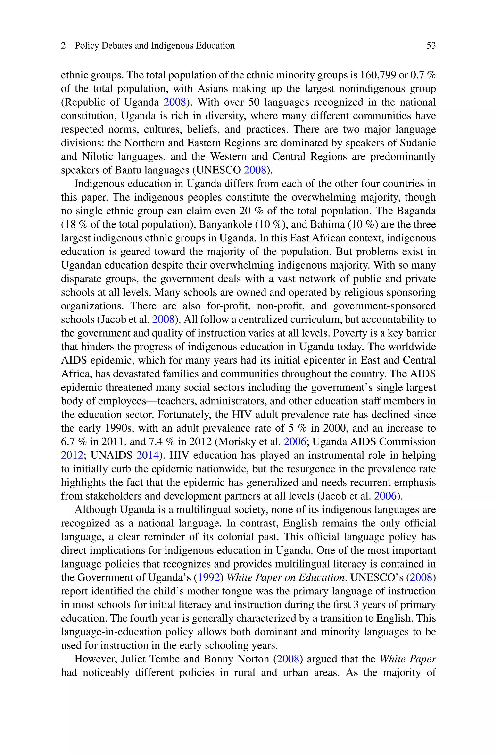 2 Policy Debates and Indigenous Education 53
ethnic groups. The total population of the ethnic minority groups is 160,799 or 0.7 %
of the total population, with Asians making up the largest nonindigenous group
(Republic of Uganda 2008). With over 50 languages recognized in the national
constitution, Uganda is rich in diversity, where many different communities have
respected norms, cultures, beliefs, and practices. There are two major language
divisions: the Northern and Eastern Regions are dominated by speakers of Sudanic
and Nilotic languages, and the Western and Central Regions are predominantly
speakers of Bantu languages (UNESCO 2008).
Indigenous education in Uganda differs from each of the other four countries in
this paper. The indigenous peoples constitute the overwhelming majority, though
no single ethnic group can claim even 20 % of the total population. The Baganda
(18 % of the total population), Banyankole (10 %), and Bahima (10 %) are the three
largest indigenous ethnic groups in Uganda. In this East African context, indigenous
education is geared toward the majority of the population. But problems exist in
Ugandan education despite their overwhelming indigenous majority. With so many
disparate groups, the government deals with a vast network of public and private
schools at all levels. Many schools are owned and operated by religious sponsoring
organizations. There are also for-proﬁt, non-proﬁt, and government-sponsored
schools (Jacob et al. 2008). All follow a centralized curriculum, but accountability to
the government and quality of instruction varies at all levels. Poverty is a key barrier
that hinders the progress of indigenous education in Uganda today. The worldwide
AIDS epidemic, which for many years had its initial epicenter in East and Central
Africa, has devastated families and communities throughout the country. The AIDS
epidemic threatened many social sectors including the government’s single largest
body of employees—teachers, administrators, and other education staff members in
the education sector. Fortunately, the HIV adult prevalence rate has declined since
the early 1990s, with an adult prevalence rate of 5 % in 2000, and an increase to
6.7 % in 2011, and 7.4 % in 2012 (Morisky et al. 2006; Uganda AIDS Commission
2012; UNAIDS 2014). HIV education has played an instrumental role in helping
to initially curb the epidemic nationwide, but the resurgence in the prevalence rate
highlights the fact that the epidemic has generalized and needs recurrent emphasis
from stakeholders and development partners at all levels (Jacob et al. 2006).
Although Uganda is a multilingual society, none of its indigenous languages are
recognized as a national language. In contrast, English remains the only ofﬁcial
language, a clear reminder of its colonial past. This ofﬁcial language policy has
direct implications for indigenous education in Uganda. One of the most important
language policies that recognizes and provides multilingual literacy is contained in
the Government of Uganda’s (1992) White Paper on Education. UNESCO’s (2008)
report identiﬁed the child’s mother tongue was the primary language of instruction
in most schools for initial literacy and instruction during the ﬁrst 3 years of primary
education. The fourth year is generally characterized by a transition to English. This
language-in-education policy allows both dominant and minority languages to be
used for instruction in the early schooling years.
However, Juliet Tembe and Bonny Norton (2008) argued that the White Paper
had noticeably different policies in rural and urban areas. As the majority of
 