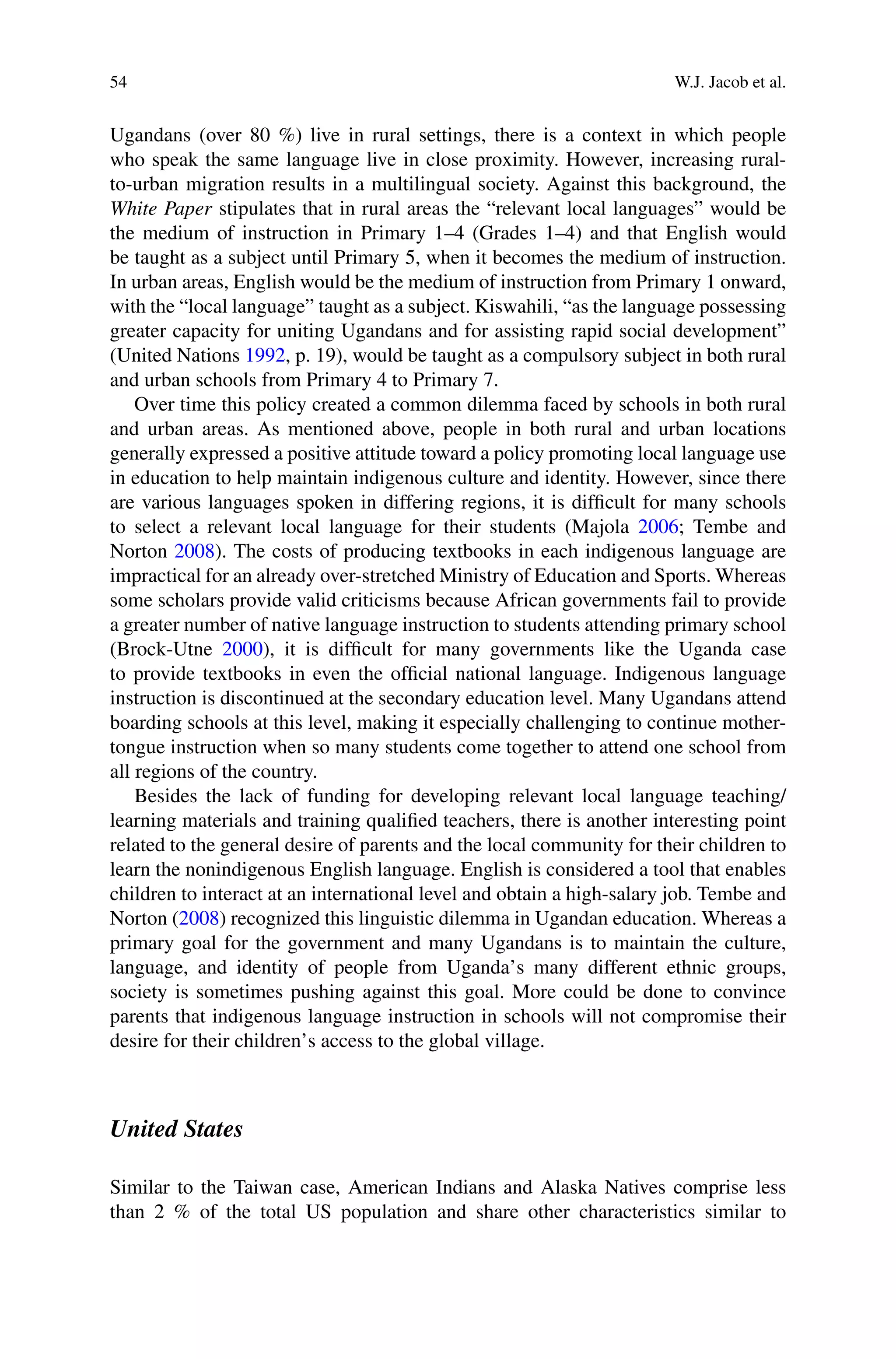 54 W.J. Jacob et al.
Ugandans (over 80 %) live in rural settings, there is a context in which people
who speak the same language live in close proximity. However, increasing rural-
to-urban migration results in a multilingual society. Against this background, the
White Paper stipulates that in rural areas the “relevant local languages” would be
the medium of instruction in Primary 1–4 (Grades 1–4) and that English would
be taught as a subject until Primary 5, when it becomes the medium of instruction.
In urban areas, English would be the medium of instruction from Primary 1 onward,
with the “local language” taught as a subject. Kiswahili, “as the language possessing
greater capacity for uniting Ugandans and for assisting rapid social development”
(United Nations 1992, p. 19), would be taught as a compulsory subject in both rural
and urban schools from Primary 4 to Primary 7.
Over time this policy created a common dilemma faced by schools in both rural
and urban areas. As mentioned above, people in both rural and urban locations
generally expressed a positive attitude toward a policy promoting local language use
in education to help maintain indigenous culture and identity. However, since there
are various languages spoken in differing regions, it is difﬁcult for many schools
to select a relevant local language for their students (Majola 2006; Tembe and
Norton 2008). The costs of producing textbooks in each indigenous language are
impractical for an already over-stretched Ministry of Education and Sports. Whereas
some scholars provide valid criticisms because African governments fail to provide
a greater number of native language instruction to students attending primary school
(Brock-Utne 2000), it is difﬁcult for many governments like the Uganda case
to provide textbooks in even the ofﬁcial national language. Indigenous language
instruction is discontinued at the secondary education level. Many Ugandans attend
boarding schools at this level, making it especially challenging to continue mother-
tongue instruction when so many students come together to attend one school from
all regions of the country.
Besides the lack of funding for developing relevant local language teaching/
learning materials and training qualiﬁed teachers, there is another interesting point
related to the general desire of parents and the local community for their children to
learn the nonindigenous English language. English is considered a tool that enables
children to interact at an international level and obtain a high-salary job. Tembe and
Norton (2008) recognized this linguistic dilemma in Ugandan education. Whereas a
primary goal for the government and many Ugandans is to maintain the culture,
language, and identity of people from Uganda’s many different ethnic groups,
society is sometimes pushing against this goal. More could be done to convince
parents that indigenous language instruction in schools will not compromise their
desire for their children’s access to the global village.
United States
Similar to the Taiwan case, American Indians and Alaska Natives comprise less
than 2 % of the total US population and share other characteristics similar to
 