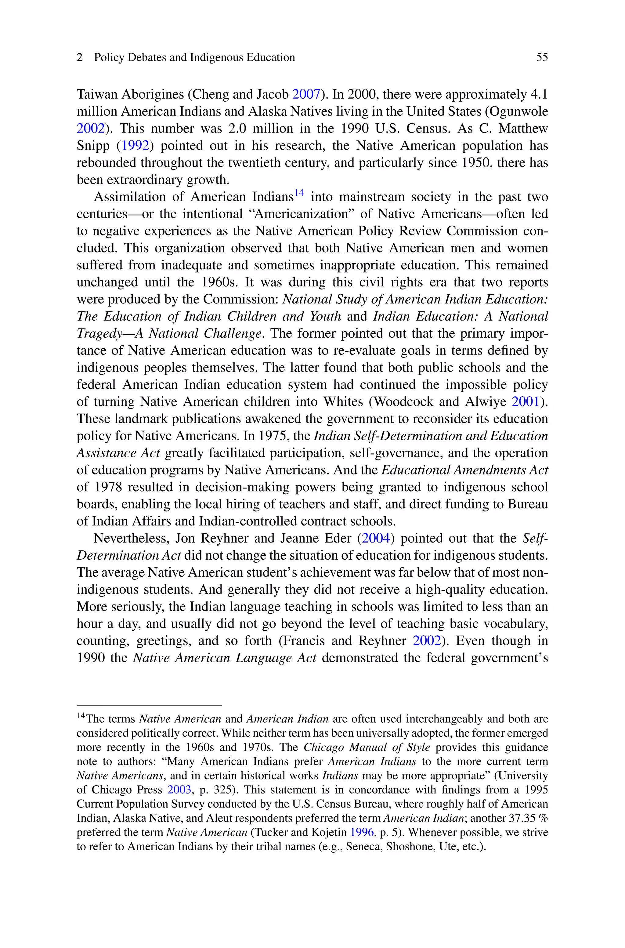2 Policy Debates and Indigenous Education 55
Taiwan Aborigines (Cheng and Jacob 2007). In 2000, there were approximately 4.1
million American Indians and Alaska Natives living in the United States (Ogunwole
2002). This number was 2.0 million in the 1990 U.S. Census. As C. Matthew
Snipp (1992) pointed out in his research, the Native American population has
rebounded throughout the twentieth century, and particularly since 1950, there has
been extraordinary growth.
Assimilation of American Indians14
into mainstream society in the past two
centuries—or the intentional “Americanization” of Native Americans—often led
to negative experiences as the Native American Policy Review Commission con-
cluded. This organization observed that both Native American men and women
suffered from inadequate and sometimes inappropriate education. This remained
unchanged until the 1960s. It was during this civil rights era that two reports
were produced by the Commission: National Study of American Indian Education:
The Education of Indian Children and Youth and Indian Education: A National
Tragedy—A National Challenge. The former pointed out that the primary impor-
tance of Native American education was to re-evaluate goals in terms deﬁned by
indigenous peoples themselves. The latter found that both public schools and the
federal American Indian education system had continued the impossible policy
of turning Native American children into Whites (Woodcock and Alwiye 2001).
These landmark publications awakened the government to reconsider its education
policy for Native Americans. In 1975, the Indian Self-Determination and Education
Assistance Act greatly facilitated participation, self-governance, and the operation
of education programs by Native Americans. And the Educational Amendments Act
of 1978 resulted in decision-making powers being granted to indigenous school
boards, enabling the local hiring of teachers and staff, and direct funding to Bureau
of Indian Affairs and Indian-controlled contract schools.
Nevertheless, Jon Reyhner and Jeanne Eder (2004) pointed out that the Self-
Determination Act did not change the situation of education for indigenous students.
The average Native American student’s achievement was far below that of most non-
indigenous students. And generally they did not receive a high-quality education.
More seriously, the Indian language teaching in schools was limited to less than an
hour a day, and usually did not go beyond the level of teaching basic vocabulary,
counting, greetings, and so forth (Francis and Reyhner 2002). Even though in
1990 the Native American Language Act demonstrated the federal government’s
14
The terms Native American and American Indian are often used interchangeably and both are
considered politically correct. While neither term has been universally adopted, the former emerged
more recently in the 1960s and 1970s. The Chicago Manual of Style provides this guidance
note to authors: “Many American Indians prefer American Indians to the more current term
Native Americans, and in certain historical works Indians may be more appropriate” (University
of Chicago Press 2003, p. 325). This statement is in concordance with ﬁndings from a 1995
Current Population Survey conducted by the U.S. Census Bureau, where roughly half of American
Indian, Alaska Native, and Aleut respondents preferred the term American Indian; another 37.35 %
preferred the term Native American (Tucker and Kojetin 1996, p. 5). Whenever possible, we strive
to refer to American Indians by their tribal names (e.g., Seneca, Shoshone, Ute, etc.).
 