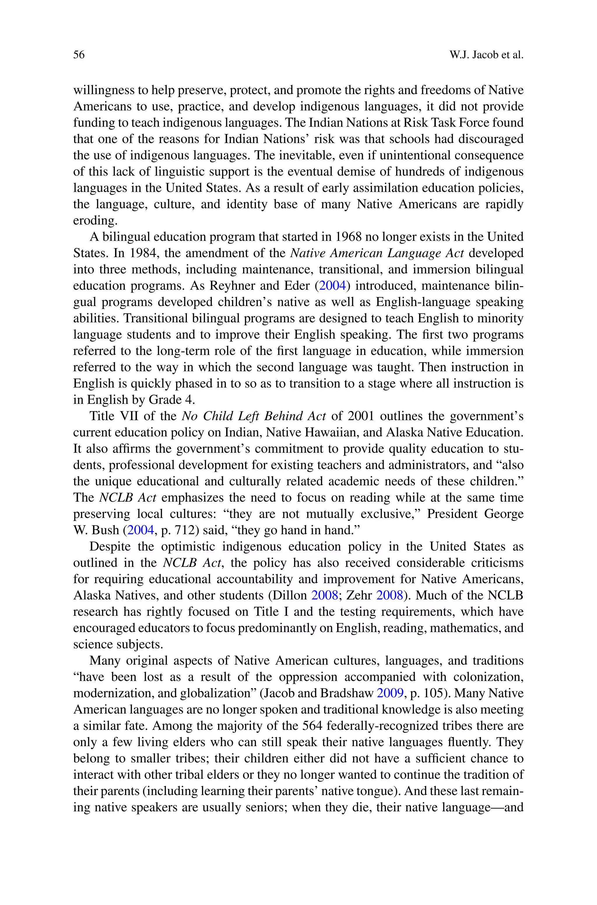 56 W.J. Jacob et al.
willingness to help preserve, protect, and promote the rights and freedoms of Native
Americans to use, practice, and develop indigenous languages, it did not provide
funding to teach indigenous languages. The Indian Nations at Risk Task Force found
that one of the reasons for Indian Nations’ risk was that schools had discouraged
the use of indigenous languages. The inevitable, even if unintentional consequence
of this lack of linguistic support is the eventual demise of hundreds of indigenous
languages in the United States. As a result of early assimilation education policies,
the language, culture, and identity base of many Native Americans are rapidly
eroding.
A bilingual education program that started in 1968 no longer exists in the United
States. In 1984, the amendment of the Native American Language Act developed
into three methods, including maintenance, transitional, and immersion bilingual
education programs. As Reyhner and Eder (2004) introduced, maintenance bilin-
gual programs developed children’s native as well as English-language speaking
abilities. Transitional bilingual programs are designed to teach English to minority
language students and to improve their English speaking. The ﬁrst two programs
referred to the long-term role of the ﬁrst language in education, while immersion
referred to the way in which the second language was taught. Then instruction in
English is quickly phased in to so as to transition to a stage where all instruction is
in English by Grade 4.
Title VII of the No Child Left Behind Act of 2001 outlines the government’s
current education policy on Indian, Native Hawaiian, and Alaska Native Education.
It also afﬁrms the government’s commitment to provide quality education to stu-
dents, professional development for existing teachers and administrators, and “also
the unique educational and culturally related academic needs of these children.”
The NCLB Act emphasizes the need to focus on reading while at the same time
preserving local cultures: “they are not mutually exclusive,” President George
W. Bush (2004, p. 712) said, “they go hand in hand.”
Despite the optimistic indigenous education policy in the United States as
outlined in the NCLB Act, the policy has also received considerable criticisms
for requiring educational accountability and improvement for Native Americans,
Alaska Natives, and other students (Dillon 2008; Zehr 2008). Much of the NCLB
research has rightly focused on Title I and the testing requirements, which have
encouraged educators to focus predominantly on English, reading, mathematics, and
science subjects.
Many original aspects of Native American cultures, languages, and traditions
“have been lost as a result of the oppression accompanied with colonization,
modernization, and globalization” (Jacob and Bradshaw 2009, p. 105). Many Native
American languages are no longer spoken and traditional knowledge is also meeting
a similar fate. Among the majority of the 564 federally-recognized tribes there are
only a few living elders who can still speak their native languages ﬂuently. They
belong to smaller tribes; their children either did not have a sufﬁcient chance to
interact with other tribal elders or they no longer wanted to continue the tradition of
their parents (including learning their parents’ native tongue). And these last remain-
ing native speakers are usually seniors; when they die, their native language—and
 