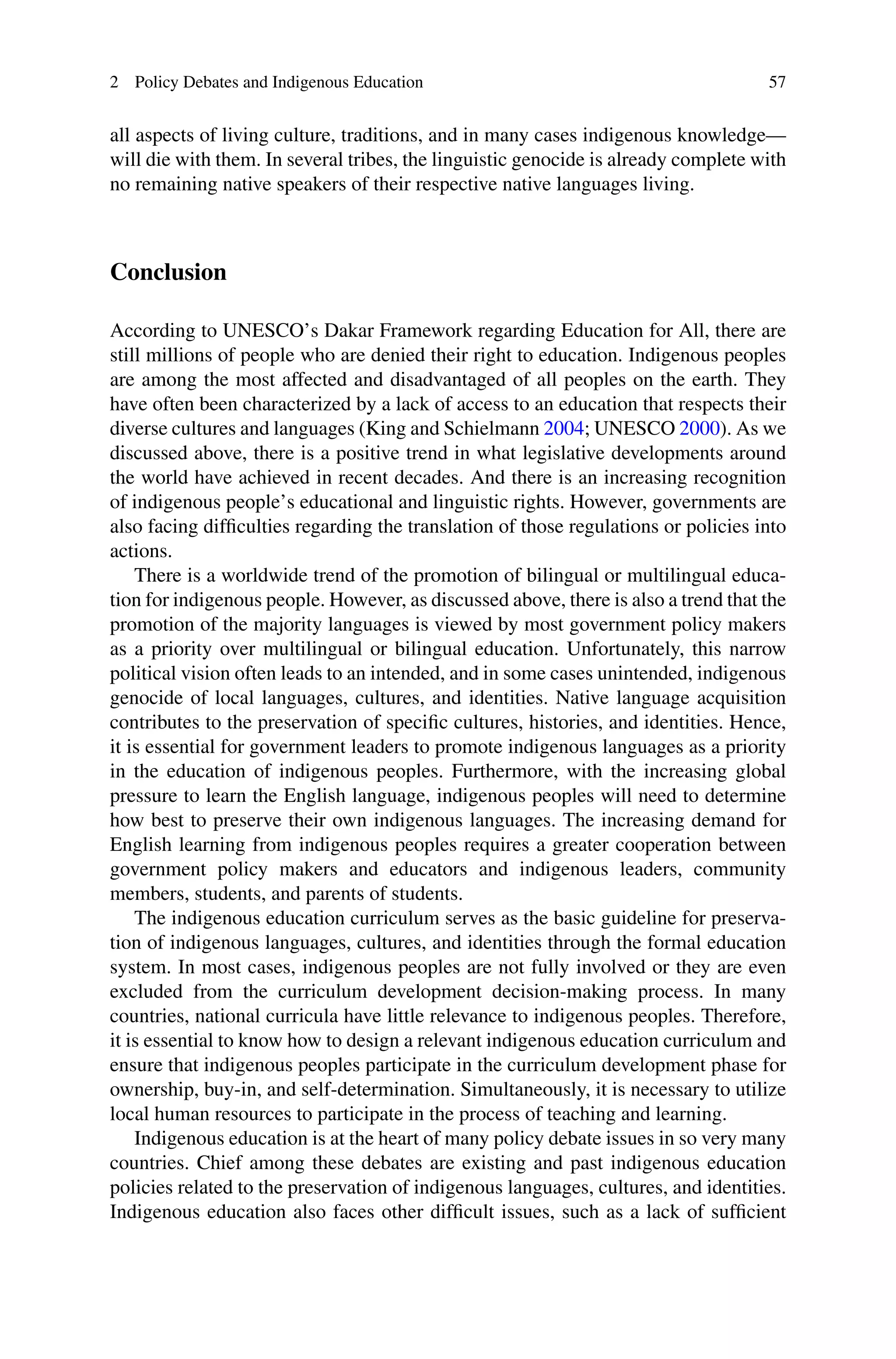 2 Policy Debates and Indigenous Education 57
all aspects of living culture, traditions, and in many cases indigenous knowledge—
will die with them. In several tribes, the linguistic genocide is already complete with
no remaining native speakers of their respective native languages living.
Conclusion
According to UNESCO’s Dakar Framework regarding Education for All, there are
still millions of people who are denied their right to education. Indigenous peoples
are among the most affected and disadvantaged of all peoples on the earth. They
have often been characterized by a lack of access to an education that respects their
diverse cultures and languages (King and Schielmann 2004; UNESCO 2000). As we
discussed above, there is a positive trend in what legislative developments around
the world have achieved in recent decades. And there is an increasing recognition
of indigenous people’s educational and linguistic rights. However, governments are
also facing difﬁculties regarding the translation of those regulations or policies into
actions.
There is a worldwide trend of the promotion of bilingual or multilingual educa-
tion for indigenous people. However, as discussed above, there is also a trend that the
promotion of the majority languages is viewed by most government policy makers
as a priority over multilingual or bilingual education. Unfortunately, this narrow
political vision often leads to an intended, and in some cases unintended, indigenous
genocide of local languages, cultures, and identities. Native language acquisition
contributes to the preservation of speciﬁc cultures, histories, and identities. Hence,
it is essential for government leaders to promote indigenous languages as a priority
in the education of indigenous peoples. Furthermore, with the increasing global
pressure to learn the English language, indigenous peoples will need to determine
how best to preserve their own indigenous languages. The increasing demand for
English learning from indigenous peoples requires a greater cooperation between
government policy makers and educators and indigenous leaders, community
members, students, and parents of students.
The indigenous education curriculum serves as the basic guideline for preserva-
tion of indigenous languages, cultures, and identities through the formal education
system. In most cases, indigenous peoples are not fully involved or they are even
excluded from the curriculum development decision-making process. In many
countries, national curricula have little relevance to indigenous peoples. Therefore,
it is essential to know how to design a relevant indigenous education curriculum and
ensure that indigenous peoples participate in the curriculum development phase for
ownership, buy-in, and self-determination. Simultaneously, it is necessary to utilize
local human resources to participate in the process of teaching and learning.
Indigenous education is at the heart of many policy debate issues in so very many
countries. Chief among these debates are existing and past indigenous education
policies related to the preservation of indigenous languages, cultures, and identities.
Indigenous education also faces other difﬁcult issues, such as a lack of sufﬁcient
 