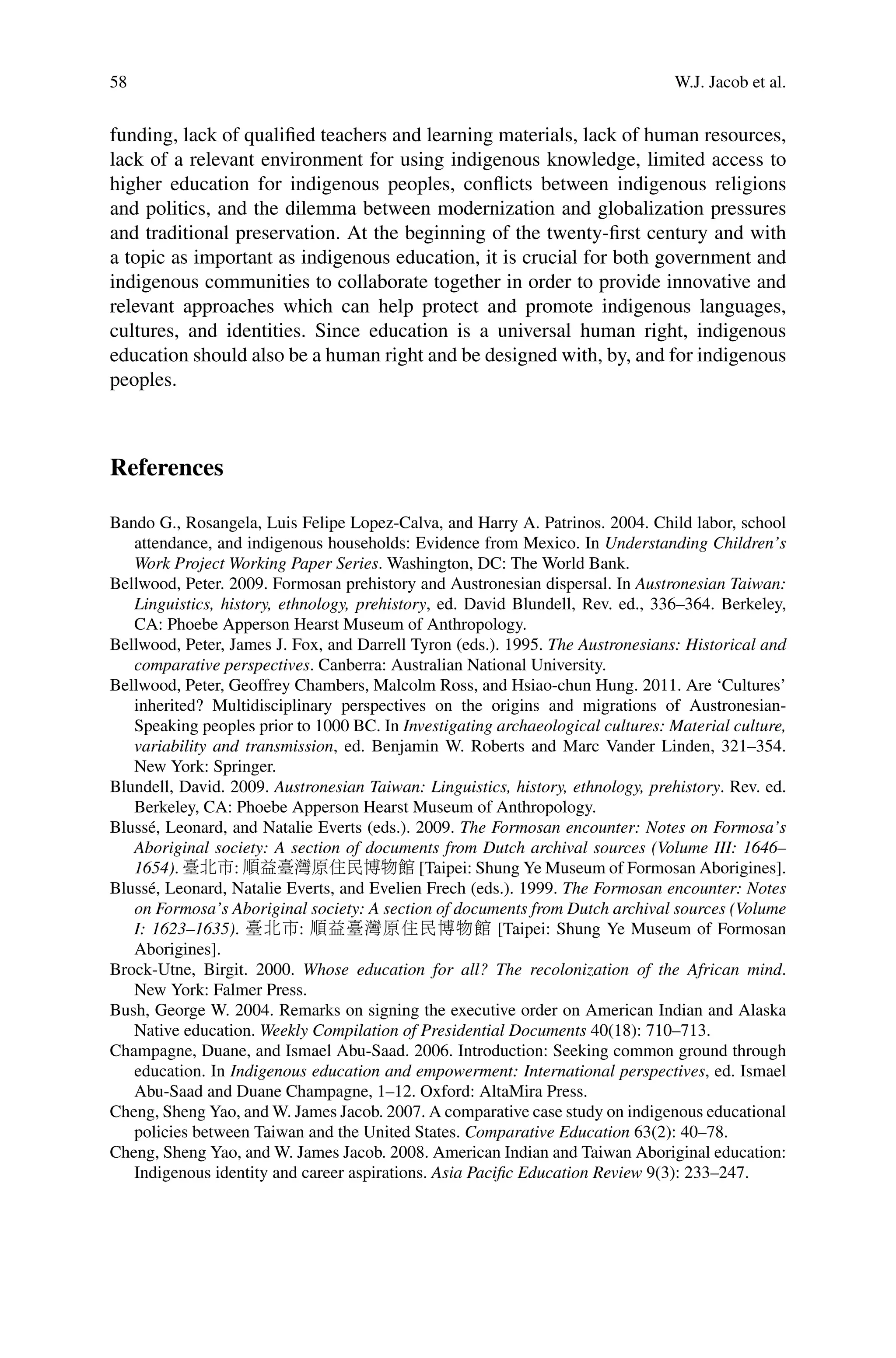 58 W.J. Jacob et al.
funding, lack of qualiﬁed teachers and learning materials, lack of human resources,
lack of a relevant environment for using indigenous knowledge, limited access to
higher education for indigenous peoples, conﬂicts between indigenous religions
and politics, and the dilemma between modernization and globalization pressures
and traditional preservation. At the beginning of the twenty-ﬁrst century and with
a topic as important as indigenous education, it is crucial for both government and
indigenous communities to collaborate together in order to provide innovative and
relevant approaches which can help protect and promote indigenous languages,
cultures, and identities. Since education is a universal human right, indigenous
education should also be a human right and be designed with, by, and for indigenous
peoples.
References
Bando G., Rosangela, Luis Felipe Lopez-Calva, and Harry A. Patrinos. 2004. Child labor, school
attendance, and indigenous households: Evidence from Mexico. In Understanding Children’s
Work Project Working Paper Series. Washington, DC: The World Bank.
Bellwood, Peter. 2009. Formosan prehistory and Austronesian dispersal. In Austronesian Taiwan:
Linguistics, history, ethnology, prehistory, ed. David Blundell, Rev. ed., 336–364. Berkeley,
CA: Phoebe Apperson Hearst Museum of Anthropology.
Bellwood, Peter, James J. Fox, and Darrell Tyron (eds.). 1995. The Austronesians: Historical and
comparative perspectives. Canberra: Australian National University.
Bellwood, Peter, Geoffrey Chambers, Malcolm Ross, and Hsiao-chun Hung. 2011. Are ‘Cultures’
inherited? Multidisciplinary perspectives on the origins and migrations of Austronesian-
Speaking peoples prior to 1000 BC. In Investigating archaeological cultures: Material culture,
variability and transmission, ed. Benjamin W. Roberts and Marc Vander Linden, 321–354.
New York: Springer.
Blundell, David. 2009. Austronesian Taiwan: Linguistics, history, ethnology, prehistory. Rev. ed.
Berkeley, CA: Phoebe Apperson Hearst Museum of Anthropology.
Blussé, Leonard, and Natalie Everts (eds.). 2009. The Formosan encounter: Notes on Formosa’s
Aboriginal society: A section of documents from Dutch archival sources (Volume III: 1646–
1654). 臺北市: 順益臺灣原住民博物館 [Taipei: Shung Ye Museum of Formosan Aborigines].
Blussé, Leonard, Natalie Everts, and Evelien Frech (eds.). 1999. The Formosan encounter: Notes
on Formosa’s Aboriginal society: A section of documents from Dutch archival sources (Volume
I: 1623–1635). 臺北市: 順益臺灣原住民博物館 [Taipei: Shung Ye Museum of Formosan
Aborigines].
Brock-Utne, Birgit. 2000. Whose education for all? The recolonization of the African mind.
New York: Falmer Press.
Bush, George W. 2004. Remarks on signing the executive order on American Indian and Alaska
Native education. Weekly Compilation of Presidential Documents 40(18): 710–713.
Champagne, Duane, and Ismael Abu-Saad. 2006. Introduction: Seeking common ground through
education. In Indigenous education and empowerment: International perspectives, ed. Ismael
Abu-Saad and Duane Champagne, 1–12. Oxford: AltaMira Press.
Cheng, Sheng Yao, and W. James Jacob. 2007. A comparative case study on indigenous educational
policies between Taiwan and the United States. Comparative Education 63(2): 40–78.
Cheng, Sheng Yao, and W. James Jacob. 2008. American Indian and Taiwan Aboriginal education:
Indigenous identity and career aspirations. Asia Paciﬁc Education Review 9(3): 233–247.
 