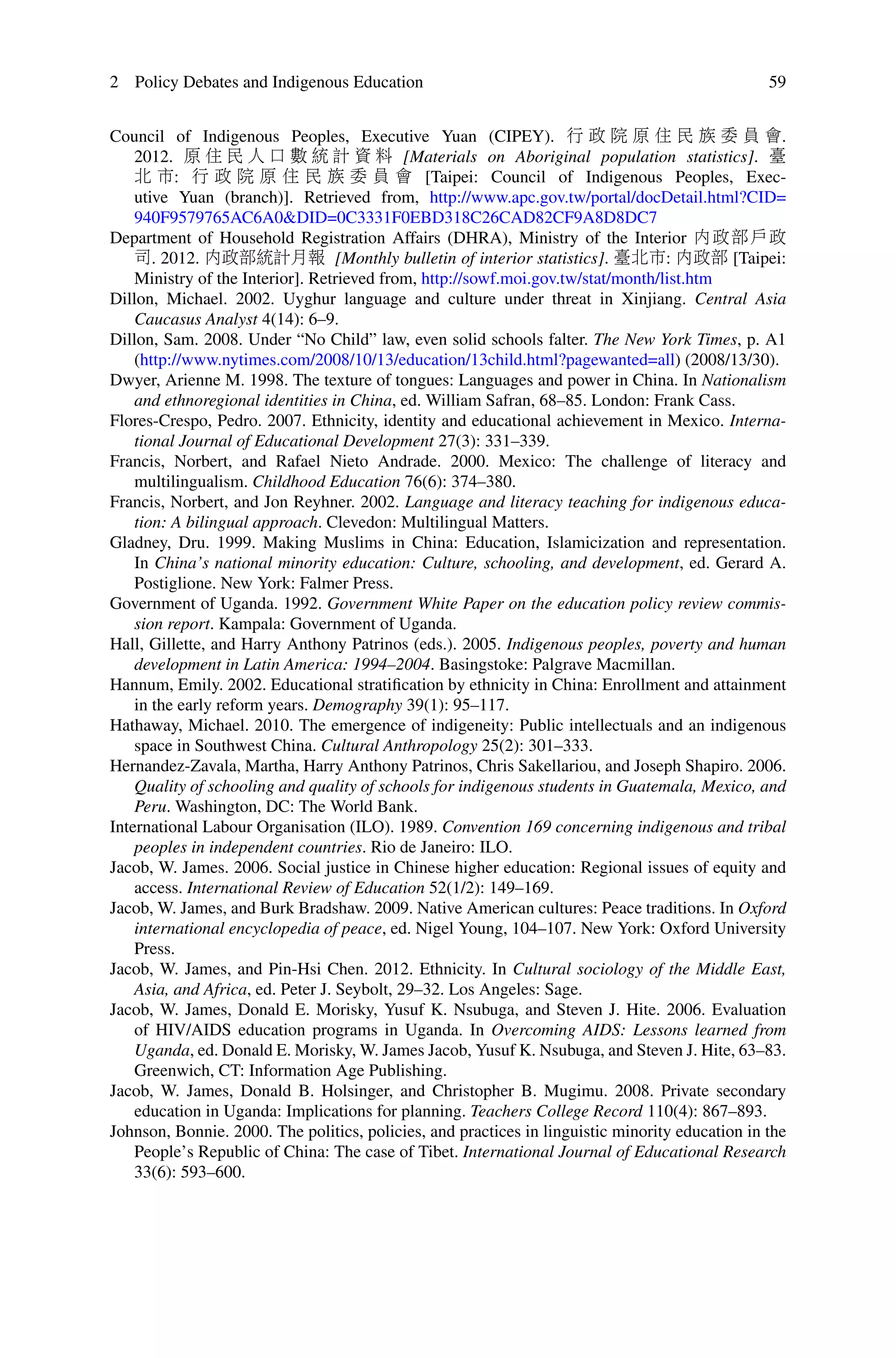 2 Policy Debates and Indigenous Education 59
Council of Indigenous Peoples, Executive Yuan (CIPEY). 行 政 院 原 住 民 族 委 員 會.
2012. 原 住 民 人 口 數 統 計 資 料 [Materials on Aboriginal population statistics]. 臺
北 市: 行 政 院 原 住 民 族 委 員 會 [Taipei: Council of Indigenous Peoples, Exec-
utive Yuan (branch)]. Retrieved from, http://www.apc.gov.tw/portal/docDetail.html?CID=
940F9579765AC6A0&DID=0C3331F0EBD318C26CAD82CF9A8D8DC7
Department of Household Registration Affairs (DHRA), Ministry of the Interior 內政部戶政
司. 2012. 內政部統計月報 [Monthly bulletin of interior statistics]. 臺北市: 內政部 [Taipei:
Ministry of the Interior]. Retrieved from, http://sowf.moi.gov.tw/stat/month/list.htm
Dillon, Michael. 2002. Uyghur language and culture under threat in Xinjiang. Central Asia
Caucasus Analyst 4(14): 6–9.
Dillon, Sam. 2008. Under “No Child” law, even solid schools falter. The New York Times, p. A1
(http://www.nytimes.com/2008/10/13/education/13child.html?pagewanted=all) (2008/13/30).
Dwyer, Arienne M. 1998. The texture of tongues: Languages and power in China. In Nationalism
and ethnoregional identities in China, ed. William Safran, 68–85. London: Frank Cass.
Flores-Crespo, Pedro. 2007. Ethnicity, identity and educational achievement in Mexico. Interna-
tional Journal of Educational Development 27(3): 331–339.
Francis, Norbert, and Rafael Nieto Andrade. 2000. Mexico: The challenge of literacy and
multilingualism. Childhood Education 76(6): 374–380.
Francis, Norbert, and Jon Reyhner. 2002. Language and literacy teaching for indigenous educa-
tion: A bilingual approach. Clevedon: Multilingual Matters.
Gladney, Dru. 1999. Making Muslims in China: Education, Islamicization and representation.
In China’s national minority education: Culture, schooling, and development, ed. Gerard A.
Postiglione. New York: Falmer Press.
Government of Uganda. 1992. Government White Paper on the education policy review commis-
sion report. Kampala: Government of Uganda.
Hall, Gillette, and Harry Anthony Patrinos (eds.). 2005. Indigenous peoples, poverty and human
development in Latin America: 1994–2004. Basingstoke: Palgrave Macmillan.
Hannum, Emily. 2002. Educational stratiﬁcation by ethnicity in China: Enrollment and attainment
in the early reform years. Demography 39(1): 95–117.
Hathaway, Michael. 2010. The emergence of indigeneity: Public intellectuals and an indigenous
space in Southwest China. Cultural Anthropology 25(2): 301–333.
Hernandez-Zavala, Martha, Harry Anthony Patrinos, Chris Sakellariou, and Joseph Shapiro. 2006.
Quality of schooling and quality of schools for indigenous students in Guatemala, Mexico, and
Peru. Washington, DC: The World Bank.
International Labour Organisation (ILO). 1989. Convention 169 concerning indigenous and tribal
peoples in independent countries. Rio de Janeiro: ILO.
Jacob, W. James. 2006. Social justice in Chinese higher education: Regional issues of equity and
access. International Review of Education 52(1/2): 149–169.
Jacob, W. James, and Burk Bradshaw. 2009. Native American cultures: Peace traditions. In Oxford
international encyclopedia of peace, ed. Nigel Young, 104–107. New York: Oxford University
Press.
Jacob, W. James, and Pin-Hsi Chen. 2012. Ethnicity. In Cultural sociology of the Middle East,
Asia, and Africa, ed. Peter J. Seybolt, 29–32. Los Angeles: Sage.
Jacob, W. James, Donald E. Morisky, Yusuf K. Nsubuga, and Steven J. Hite. 2006. Evaluation
of HIV/AIDS education programs in Uganda. In Overcoming AIDS: Lessons learned from
Uganda, ed. Donald E. Morisky, W. James Jacob, Yusuf K. Nsubuga, and Steven J. Hite, 63–83.
Greenwich, CT: Information Age Publishing.
Jacob, W. James, Donald B. Holsinger, and Christopher B. Mugimu. 2008. Private secondary
education in Uganda: Implications for planning. Teachers College Record 110(4): 867–893.
Johnson, Bonnie. 2000. The politics, policies, and practices in linguistic minority education in the
People’s Republic of China: The case of Tibet. International Journal of Educational Research
33(6): 593–600.
 