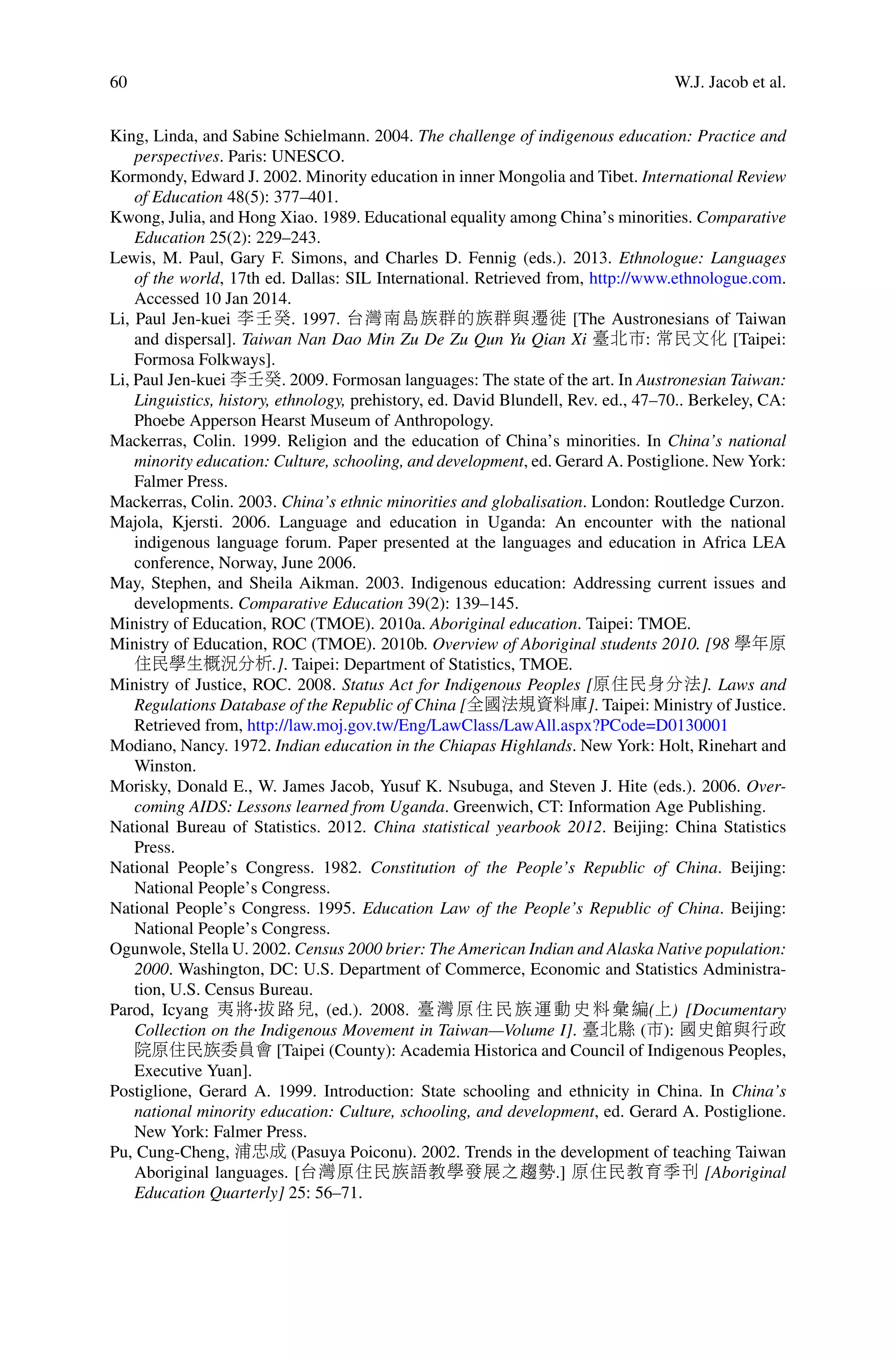 60 W.J. Jacob et al.
King, Linda, and Sabine Schielmann. 2004. The challenge of indigenous education: Practice and
perspectives. Paris: UNESCO.
Kormondy, Edward J. 2002. Minority education in inner Mongolia and Tibet. International Review
of Education 48(5): 377–401.
Kwong, Julia, and Hong Xiao. 1989. Educational equality among China’s minorities. Comparative
Education 25(2): 229–243.
Lewis, M. Paul, Gary F. Simons, and Charles D. Fennig (eds.). 2013. Ethnologue: Languages
of the world, 17th ed. Dallas: SIL International. Retrieved from, http://www.ethnologue.com.
Accessed 10 Jan 2014.
Li, Paul Jen-kuei 李壬癸. 1997. 台灣南島族群的族群與遷徙 [The Austronesians of Taiwan
and dispersal]. Taiwan Nan Dao Min Zu De Zu Qun Yu Qian Xi 臺北市: 常民文化 [Taipei:
Formosa Folkways].
Li, Paul Jen-kuei 李壬癸. 2009. Formosan languages: The state of the art. In Austronesian Taiwan:
Linguistics, history, ethnology, prehistory, ed. David Blundell, Rev. ed., 47–70.. Berkeley, CA:
Phoebe Apperson Hearst Museum of Anthropology.
Mackerras, Colin. 1999. Religion and the education of China’s minorities. In China’s national
minority education: Culture, schooling, and development, ed. Gerard A. Postiglione. New York:
Falmer Press.
Mackerras, Colin. 2003. China’s ethnic minorities and globalisation. London: Routledge Curzon.
Majola, Kjersti. 2006. Language and education in Uganda: An encounter with the national
indigenous language forum. Paper presented at the languages and education in Africa LEA
conference, Norway, June 2006.
May, Stephen, and Sheila Aikman. 2003. Indigenous education: Addressing current issues and
developments. Comparative Education 39(2): 139–145.
Ministry of Education, ROC (TMOE). 2010a. Aboriginal education. Taipei: TMOE.
Ministry of Education, ROC (TMOE). 2010b. Overview of Aboriginal students 2010. [98 學年原
住民學生概況分析.]. Taipei: Department of Statistics, TMOE.
Ministry of Justice, ROC. 2008. Status Act for Indigenous Peoples [原住民身分法]. Laws and
Regulations Database of the Republic of China [全國法規資料庫]. Taipei: Ministry of Justice.
Retrieved from, http://law.moj.gov.tw/Eng/LawClass/LawAll.aspx?PCode=D0130001
Modiano, Nancy. 1972. Indian education in the Chiapas Highlands. New York: Holt, Rinehart and
Winston.
Morisky, Donald E., W. James Jacob, Yusuf K. Nsubuga, and Steven J. Hite (eds.). 2006. Over-
coming AIDS: Lessons learned from Uganda. Greenwich, CT: Information Age Publishing.
National Bureau of Statistics. 2012. China statistical yearbook 2012. Beijing: China Statistics
Press.
National People’s Congress. 1982. Constitution of the People’s Republic of China. Beijing:
National People’s Congress.
National People’s Congress. 1995. Education Law of the People’s Republic of China. Beijing:
National People’s Congress.
Ogunwole, Stella U. 2002. Census 2000 brier: The American Indian and Alaska Native population:
2000. Washington, DC: U.S. Department of Commerce, Economic and Statistics Administra-
tion, U.S. Census Bureau.
Parod, Icyang 夷將 拔路兒, (ed.). 2008. 臺灣原住民族運動史料彙編(上) [Documentary
Collection on the Indigenous Movement in Taiwan—Volume I]. 臺北縣 (市): 國史館與行政
院原住民族委員會 [Taipei (County): Academia Historica and Council of Indigenous Peoples,
Executive Yuan].
Postiglione, Gerard A. 1999. Introduction: State schooling and ethnicity in China. In China’s
national minority education: Culture, schooling, and development, ed. Gerard A. Postiglione.
New York: Falmer Press.
Pu, Cung-Cheng, 浦忠成 (Pasuya Poiconu). 2002. Trends in the development of teaching Taiwan
Aboriginal languages. [台灣原住民族語教學發展之趨勢.] 原住民教育季刊 [Aboriginal
Education Quarterly] 25: 56–71.
 