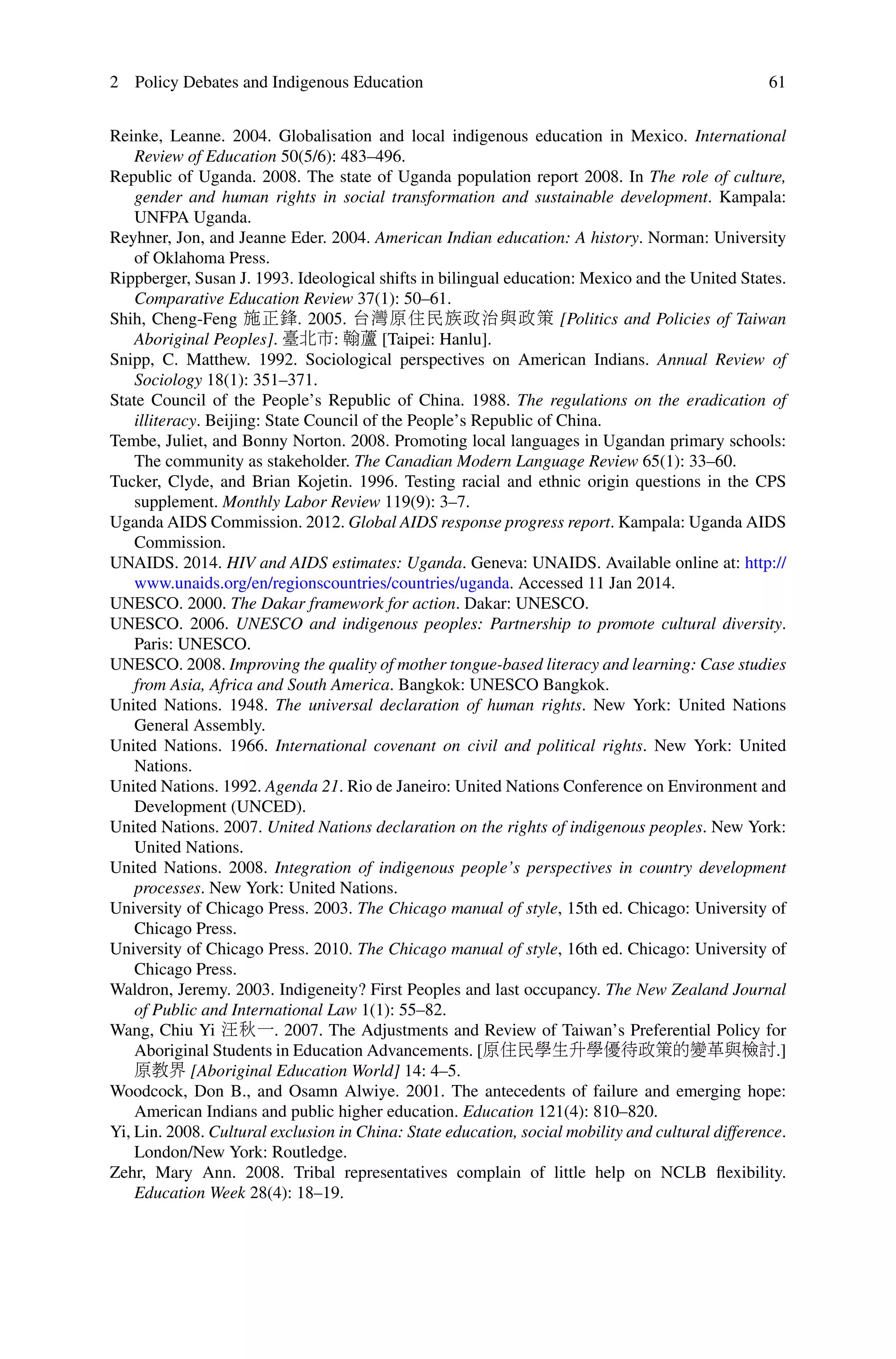 2 Policy Debates and Indigenous Education 61
Reinke, Leanne. 2004. Globalisation and local indigenous education in Mexico. International
Review of Education 50(5/6): 483–496.
Republic of Uganda. 2008. The state of Uganda population report 2008. In The role of culture,
gender and human rights in social transformation and sustainable development. Kampala:
UNFPA Uganda.
Reyhner, Jon, and Jeanne Eder. 2004. American Indian education: A history. Norman: University
of Oklahoma Press.
Rippberger, Susan J. 1993. Ideological shifts in bilingual education: Mexico and the United States.
Comparative Education Review 37(1): 50–61.
Shih, Cheng-Feng 施正鋒. 2005. 台灣原住民族政治與政策 [Politics and Policies of Taiwan
Aboriginal Peoples]. 臺北市: 翰蘆 [Taipei: Hanlu].
Snipp, C. Matthew. 1992. Sociological perspectives on American Indians. Annual Review of
Sociology 18(1): 351–371.
State Council of the People’s Republic of China. 1988. The regulations on the eradication of
illiteracy. Beijing: State Council of the People’s Republic of China.
Tembe, Juliet, and Bonny Norton. 2008. Promoting local languages in Ugandan primary schools:
The community as stakeholder. The Canadian Modern Language Review 65(1): 33–60.
Tucker, Clyde, and Brian Kojetin. 1996. Testing racial and ethnic origin questions in the CPS
supplement. Monthly Labor Review 119(9): 3–7.
Uganda AIDS Commission. 2012. Global AIDS response progress report. Kampala: Uganda AIDS
Commission.
UNAIDS. 2014. HIV and AIDS estimates: Uganda. Geneva: UNAIDS. Available online at: http://
www.unaids.org/en/regionscountries/countries/uganda. Accessed 11 Jan 2014.
UNESCO. 2000. The Dakar framework for action. Dakar: UNESCO.
UNESCO. 2006. UNESCO and indigenous peoples: Partnership to promote cultural diversity.
Paris: UNESCO.
UNESCO. 2008. Improving the quality of mother tongue-based literacy and learning: Case studies
from Asia, Africa and South America. Bangkok: UNESCO Bangkok.
United Nations. 1948. The universal declaration of human rights. New York: United Nations
General Assembly.
United Nations. 1966. International covenant on civil and political rights. New York: United
Nations.
United Nations. 1992. Agenda 21. Rio de Janeiro: United Nations Conference on Environment and
Development (UNCED).
United Nations. 2007. United Nations declaration on the rights of indigenous peoples. New York:
United Nations.
United Nations. 2008. Integration of indigenous people’s perspectives in country development
processes. New York: United Nations.
University of Chicago Press. 2003. The Chicago manual of style, 15th ed. Chicago: University of
Chicago Press.
University of Chicago Press. 2010. The Chicago manual of style, 16th ed. Chicago: University of
Chicago Press.
Waldron, Jeremy. 2003. Indigeneity? First Peoples and last occupancy. The New Zealand Journal
of Public and International Law 1(1): 55–82.
Wang, Chiu Yi 汪秋一. 2007. The Adjustments and Review of Taiwan’s Preferential Policy for
Aboriginal Students in Education Advancements. [原住民學生升學優待政策的變革與檢討.]
原教界 [Aboriginal Education World] 14: 4–5.
Woodcock, Don B., and Osamn Alwiye. 2001. The antecedents of failure and emerging hope:
American Indians and public higher education. Education 121(4): 810–820.
Yi, Lin. 2008. Cultural exclusion in China: State education, social mobility and cultural difference.
London/New York: Routledge.
Zehr, Mary Ann. 2008. Tribal representatives complain of little help on NCLB ﬂexibility.
Education Week 28(4): 18–19.
 