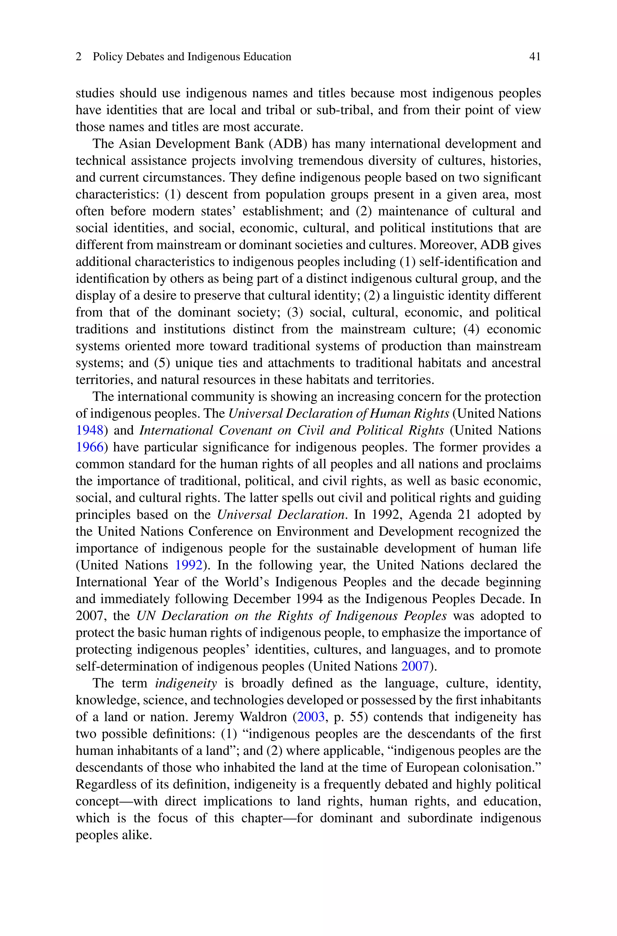2 Policy Debates and Indigenous Education 41
studies should use indigenous names and titles because most indigenous peoples
have identities that are local and tribal or sub-tribal, and from their point of view
those names and titles are most accurate.
The Asian Development Bank (ADB) has many international development and
technical assistance projects involving tremendous diversity of cultures, histories,
and current circumstances. They deﬁne indigenous people based on two signiﬁcant
characteristics: (1) descent from population groups present in a given area, most
often before modern states’ establishment; and (2) maintenance of cultural and
social identities, and social, economic, cultural, and political institutions that are
different from mainstream or dominant societies and cultures. Moreover, ADB gives
additional characteristics to indigenous peoples including (1) self-identiﬁcation and
identiﬁcation by others as being part of a distinct indigenous cultural group, and the
display of a desire to preserve that cultural identity; (2) a linguistic identity different
from that of the dominant society; (3) social, cultural, economic, and political
traditions and institutions distinct from the mainstream culture; (4) economic
systems oriented more toward traditional systems of production than mainstream
systems; and (5) unique ties and attachments to traditional habitats and ancestral
territories, and natural resources in these habitats and territories.
The international community is showing an increasing concern for the protection
of indigenous peoples. The Universal Declaration of Human Rights (United Nations
1948) and International Covenant on Civil and Political Rights (United Nations
1966) have particular signiﬁcance for indigenous peoples. The former provides a
common standard for the human rights of all peoples and all nations and proclaims
the importance of traditional, political, and civil rights, as well as basic economic,
social, and cultural rights. The latter spells out civil and political rights and guiding
principles based on the Universal Declaration. In 1992, Agenda 21 adopted by
the United Nations Conference on Environment and Development recognized the
importance of indigenous people for the sustainable development of human life
(United Nations 1992). In the following year, the United Nations declared the
International Year of the World’s Indigenous Peoples and the decade beginning
and immediately following December 1994 as the Indigenous Peoples Decade. In
2007, the UN Declaration on the Rights of Indigenous Peoples was adopted to
protect the basic human rights of indigenous people, to emphasize the importance of
protecting indigenous peoples’ identities, cultures, and languages, and to promote
self-determination of indigenous peoples (United Nations 2007).
The term indigeneity is broadly deﬁned as the language, culture, identity,
knowledge, science, and technologies developed or possessed by the ﬁrst inhabitants
of a land or nation. Jeremy Waldron (2003, p. 55) contends that indigeneity has
two possible deﬁnitions: (1) “indigenous peoples are the descendants of the ﬁrst
human inhabitants of a land”; and (2) where applicable, “indigenous peoples are the
descendants of those who inhabited the land at the time of European colonisation.”
Regardless of its deﬁnition, indigeneity is a frequently debated and highly political
concept—with direct implications to land rights, human rights, and education,
which is the focus of this chapter—for dominant and subordinate indigenous
peoples alike.
 