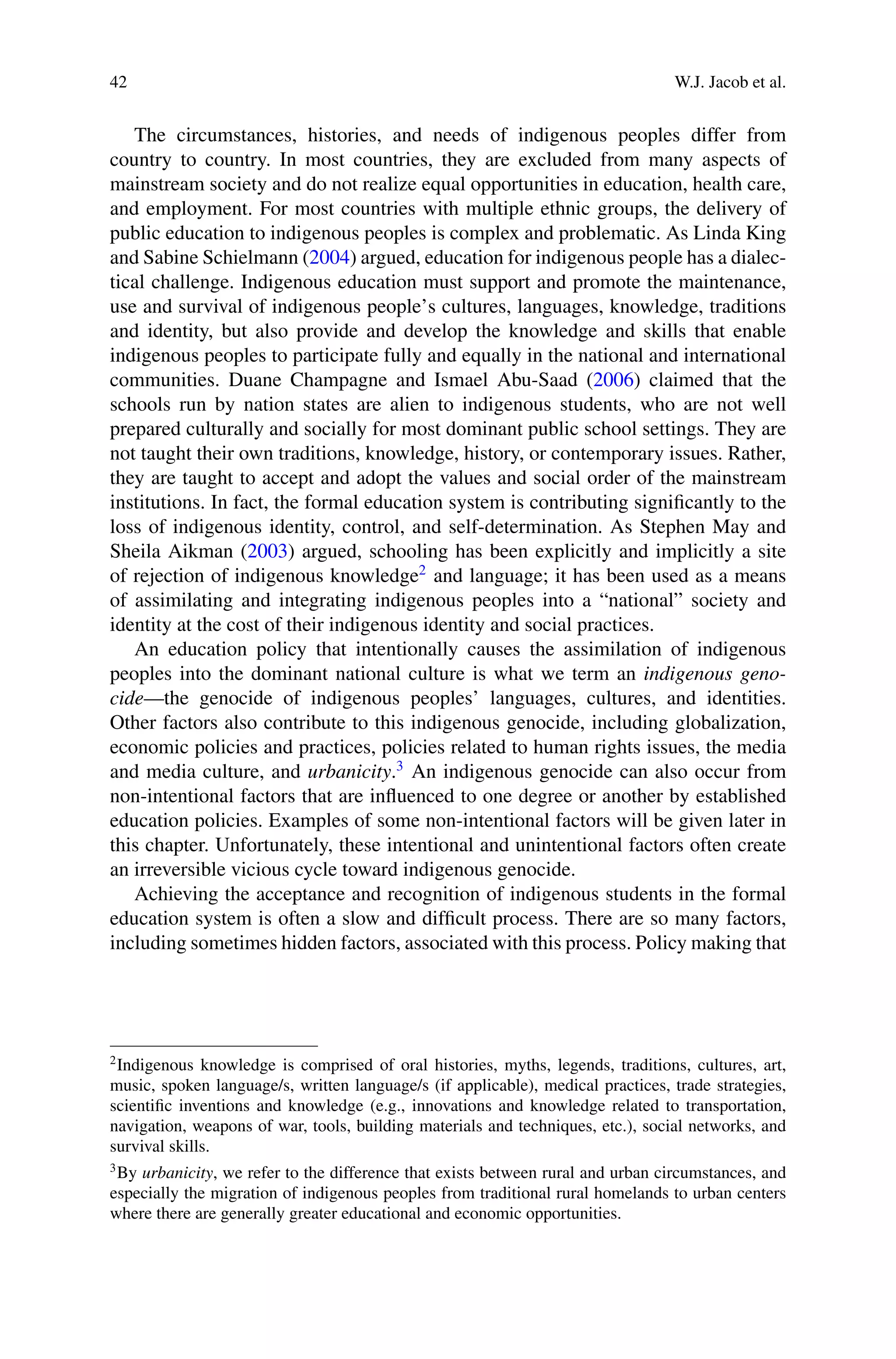 42 W.J. Jacob et al.
The circumstances, histories, and needs of indigenous peoples differ from
country to country. In most countries, they are excluded from many aspects of
mainstream society and do not realize equal opportunities in education, health care,
and employment. For most countries with multiple ethnic groups, the delivery of
public education to indigenous peoples is complex and problematic. As Linda King
and Sabine Schielmann (2004) argued, education for indigenous people has a dialec-
tical challenge. Indigenous education must support and promote the maintenance,
use and survival of indigenous people’s cultures, languages, knowledge, traditions
and identity, but also provide and develop the knowledge and skills that enable
indigenous peoples to participate fully and equally in the national and international
communities. Duane Champagne and Ismael Abu-Saad (2006) claimed that the
schools run by nation states are alien to indigenous students, who are not well
prepared culturally and socially for most dominant public school settings. They are
not taught their own traditions, knowledge, history, or contemporary issues. Rather,
they are taught to accept and adopt the values and social order of the mainstream
institutions. In fact, the formal education system is contributing signiﬁcantly to the
loss of indigenous identity, control, and self-determination. As Stephen May and
Sheila Aikman (2003) argued, schooling has been explicitly and implicitly a site
of rejection of indigenous knowledge2
and language; it has been used as a means
of assimilating and integrating indigenous peoples into a “national” society and
identity at the cost of their indigenous identity and social practices.
An education policy that intentionally causes the assimilation of indigenous
peoples into the dominant national culture is what we term an indigenous geno-
cide—the genocide of indigenous peoples’ languages, cultures, and identities.
Other factors also contribute to this indigenous genocide, including globalization,
economic policies and practices, policies related to human rights issues, the media
and media culture, and urbanicity.3
An indigenous genocide can also occur from
non-intentional factors that are inﬂuenced to one degree or another by established
education policies. Examples of some non-intentional factors will be given later in
this chapter. Unfortunately, these intentional and unintentional factors often create
an irreversible vicious cycle toward indigenous genocide.
Achieving the acceptance and recognition of indigenous students in the formal
education system is often a slow and difﬁcult process. There are so many factors,
including sometimes hidden factors, associated with this process. Policy making that
2
Indigenous knowledge is comprised of oral histories, myths, legends, traditions, cultures, art,
music, spoken language/s, written language/s (if applicable), medical practices, trade strategies,
scientiﬁc inventions and knowledge (e.g., innovations and knowledge related to transportation,
navigation, weapons of war, tools, building materials and techniques, etc.), social networks, and
survival skills.
3
By urbanicity, we refer to the difference that exists between rural and urban circumstances, and
especially the migration of indigenous peoples from traditional rural homelands to urban centers
where there are generally greater educational and economic opportunities.
 