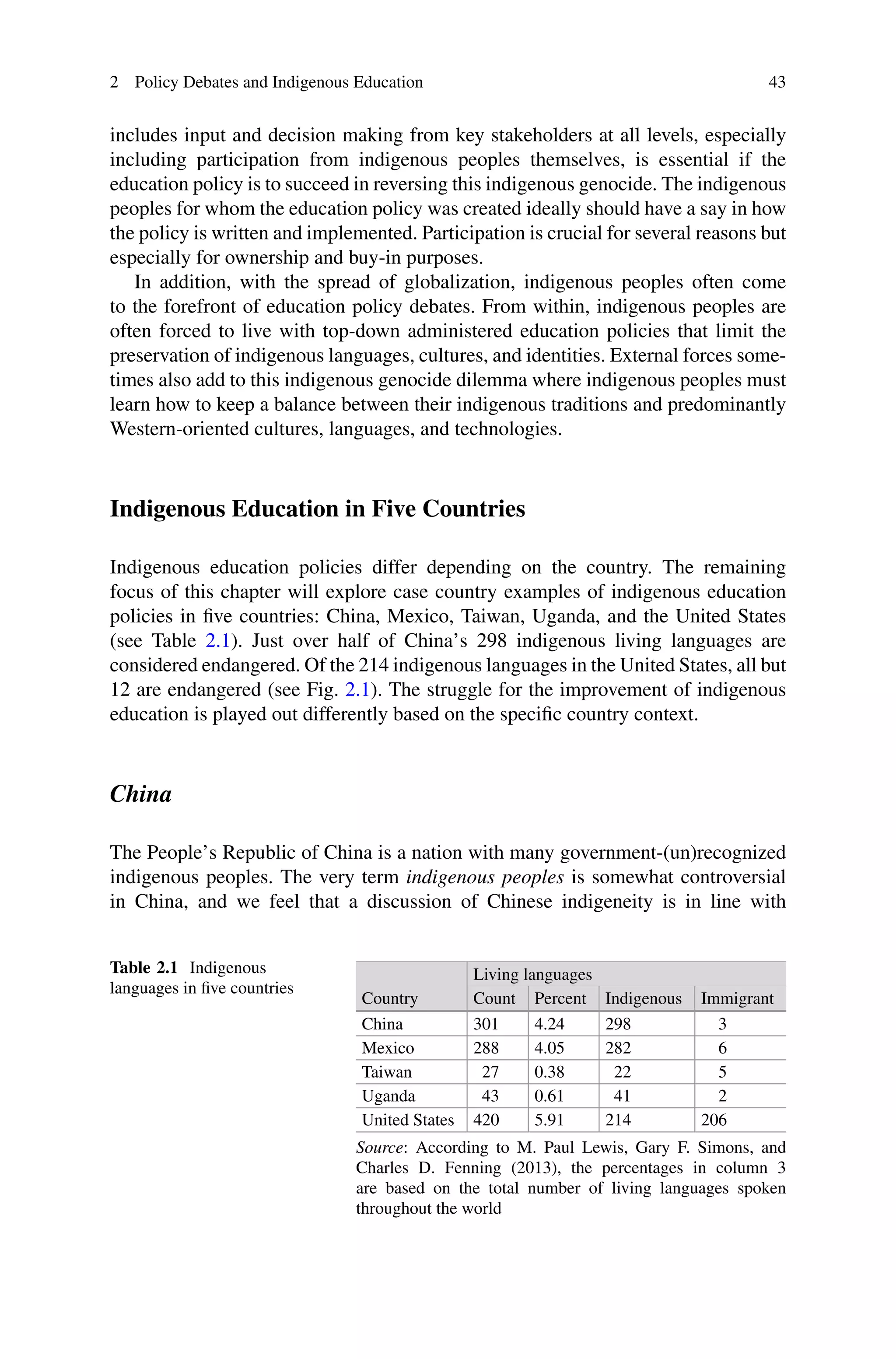 2 Policy Debates and Indigenous Education 43
includes input and decision making from key stakeholders at all levels, especially
including participation from indigenous peoples themselves, is essential if the
education policy is to succeed in reversing this indigenous genocide. The indigenous
peoples for whom the education policy was created ideally should have a say in how
the policy is written and implemented. Participation is crucial for several reasons but
especially for ownership and buy-in purposes.
In addition, with the spread of globalization, indigenous peoples often come
to the forefront of education policy debates. From within, indigenous peoples are
often forced to live with top-down administered education policies that limit the
preservation of indigenous languages, cultures, and identities. External forces some-
times also add to this indigenous genocide dilemma where indigenous peoples must
learn how to keep a balance between their indigenous traditions and predominantly
Western-oriented cultures, languages, and technologies.
Indigenous Education in Five Countries
Indigenous education policies differ depending on the country. The remaining
focus of this chapter will explore case country examples of indigenous education
policies in ﬁve countries: China, Mexico, Taiwan, Uganda, and the United States
(see Table 2.1). Just over half of China’s 298 indigenous living languages are
considered endangered. Of the 214 indigenous languages in the United States, all but
12 are endangered (see Fig. 2.1). The struggle for the improvement of indigenous
education is played out differently based on the speciﬁc country context.
China
The People’s Republic of China is a nation with many government-(un)recognized
indigenous peoples. The very term indigenous peoples is somewhat controversial
in China, and we feel that a discussion of Chinese indigeneity is in line with
Table 2.1 Indigenous
languages in ﬁve countries
Living languages
Country Count Percent Indigenous Immigrant
China 301 4.24 298 3
Mexico 288 4.05 282 6
Taiwan 27 0.38 22 5
Uganda 43 0.61 41 2
United States 420 5.91 214 206
Source: According to M. Paul Lewis, Gary F. Simons, and
Charles D. Fenning (2013), the percentages in column 3
are based on the total number of living languages spoken
throughout the world
 