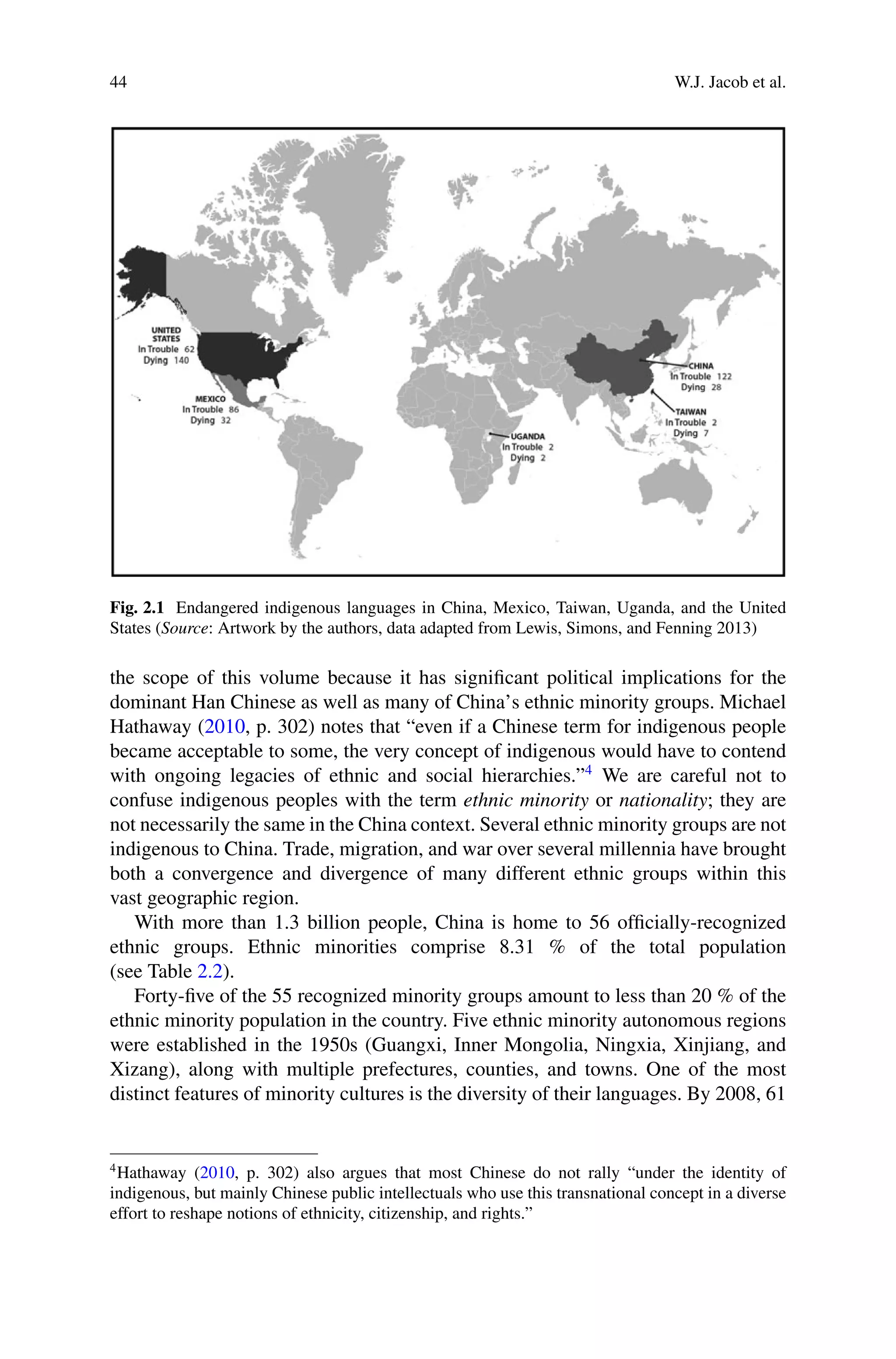 44 W.J. Jacob et al.
Fig. 2.1 Endangered indigenous languages in China, Mexico, Taiwan, Uganda, and the United
States (Source: Artwork by the authors, data adapted from Lewis, Simons, and Fenning 2013)
the scope of this volume because it has signiﬁcant political implications for the
dominant Han Chinese as well as many of China’s ethnic minority groups. Michael
Hathaway (2010, p. 302) notes that “even if a Chinese term for indigenous people
became acceptable to some, the very concept of indigenous would have to contend
with ongoing legacies of ethnic and social hierarchies.”4
We are careful not to
confuse indigenous peoples with the term ethnic minority or nationality; they are
not necessarily the same in the China context. Several ethnic minority groups are not
indigenous to China. Trade, migration, and war over several millennia have brought
both a convergence and divergence of many different ethnic groups within this
vast geographic region.
With more than 1.3 billion people, China is home to 56 ofﬁcially-recognized
ethnic groups. Ethnic minorities comprise 8.31 % of the total population
(see Table 2.2).
Forty-ﬁve of the 55 recognized minority groups amount to less than 20 % of the
ethnic minority population in the country. Five ethnic minority autonomous regions
were established in the 1950s (Guangxi, Inner Mongolia, Ningxia, Xinjiang, and
Xizang), along with multiple prefectures, counties, and towns. One of the most
distinct features of minority cultures is the diversity of their languages. By 2008, 61
4
Hathaway (2010, p. 302) also argues that most Chinese do not rally “under the identity of
indigenous, but mainly Chinese public intellectuals who use this transnational concept in a diverse
effort to reshape notions of ethnicity, citizenship, and rights.”
 