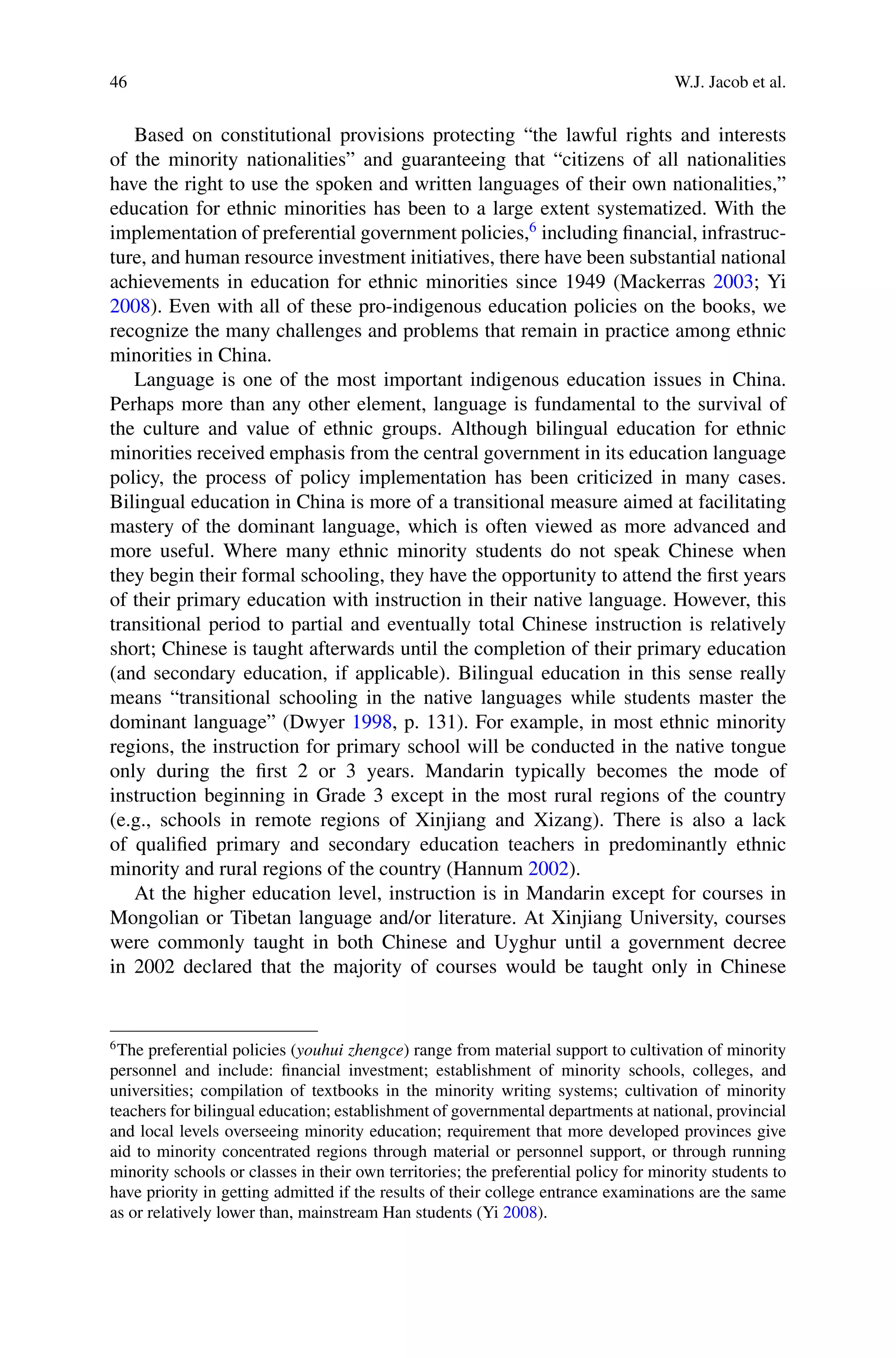 46 W.J. Jacob et al.
Based on constitutional provisions protecting “the lawful rights and interests
of the minority nationalities” and guaranteeing that “citizens of all nationalities
have the right to use the spoken and written languages of their own nationalities,”
education for ethnic minorities has been to a large extent systematized. With the
implementation of preferential government policies,6
including ﬁnancial, infrastruc-
ture, and human resource investment initiatives, there have been substantial national
achievements in education for ethnic minorities since 1949 (Mackerras 2003; Yi
2008). Even with all of these pro-indigenous education policies on the books, we
recognize the many challenges and problems that remain in practice among ethnic
minorities in China.
Language is one of the most important indigenous education issues in China.
Perhaps more than any other element, language is fundamental to the survival of
the culture and value of ethnic groups. Although bilingual education for ethnic
minorities received emphasis from the central government in its education language
policy, the process of policy implementation has been criticized in many cases.
Bilingual education in China is more of a transitional measure aimed at facilitating
mastery of the dominant language, which is often viewed as more advanced and
more useful. Where many ethnic minority students do not speak Chinese when
they begin their formal schooling, they have the opportunity to attend the ﬁrst years
of their primary education with instruction in their native language. However, this
transitional period to partial and eventually total Chinese instruction is relatively
short; Chinese is taught afterwards until the completion of their primary education
(and secondary education, if applicable). Bilingual education in this sense really
means “transitional schooling in the native languages while students master the
dominant language” (Dwyer 1998, p. 131). For example, in most ethnic minority
regions, the instruction for primary school will be conducted in the native tongue
only during the ﬁrst 2 or 3 years. Mandarin typically becomes the mode of
instruction beginning in Grade 3 except in the most rural regions of the country
(e.g., schools in remote regions of Xinjiang and Xizang). There is also a lack
of qualiﬁed primary and secondary education teachers in predominantly ethnic
minority and rural regions of the country (Hannum 2002).
At the higher education level, instruction is in Mandarin except for courses in
Mongolian or Tibetan language and/or literature. At Xinjiang University, courses
were commonly taught in both Chinese and Uyghur until a government decree
in 2002 declared that the majority of courses would be taught only in Chinese
6
The preferential policies (youhui zhengce) range from material support to cultivation of minority
personnel and include: ﬁnancial investment; establishment of minority schools, colleges, and
universities; compilation of textbooks in the minority writing systems; cultivation of minority
teachers for bilingual education; establishment of governmental departments at national, provincial
and local levels overseeing minority education; requirement that more developed provinces give
aid to minority concentrated regions through material or personnel support, or through running
minority schools or classes in their own territories; the preferential policy for minority students to
have priority in getting admitted if the results of their college entrance examinations are the same
as or relatively lower than, mainstream Han students (Yi 2008).
 