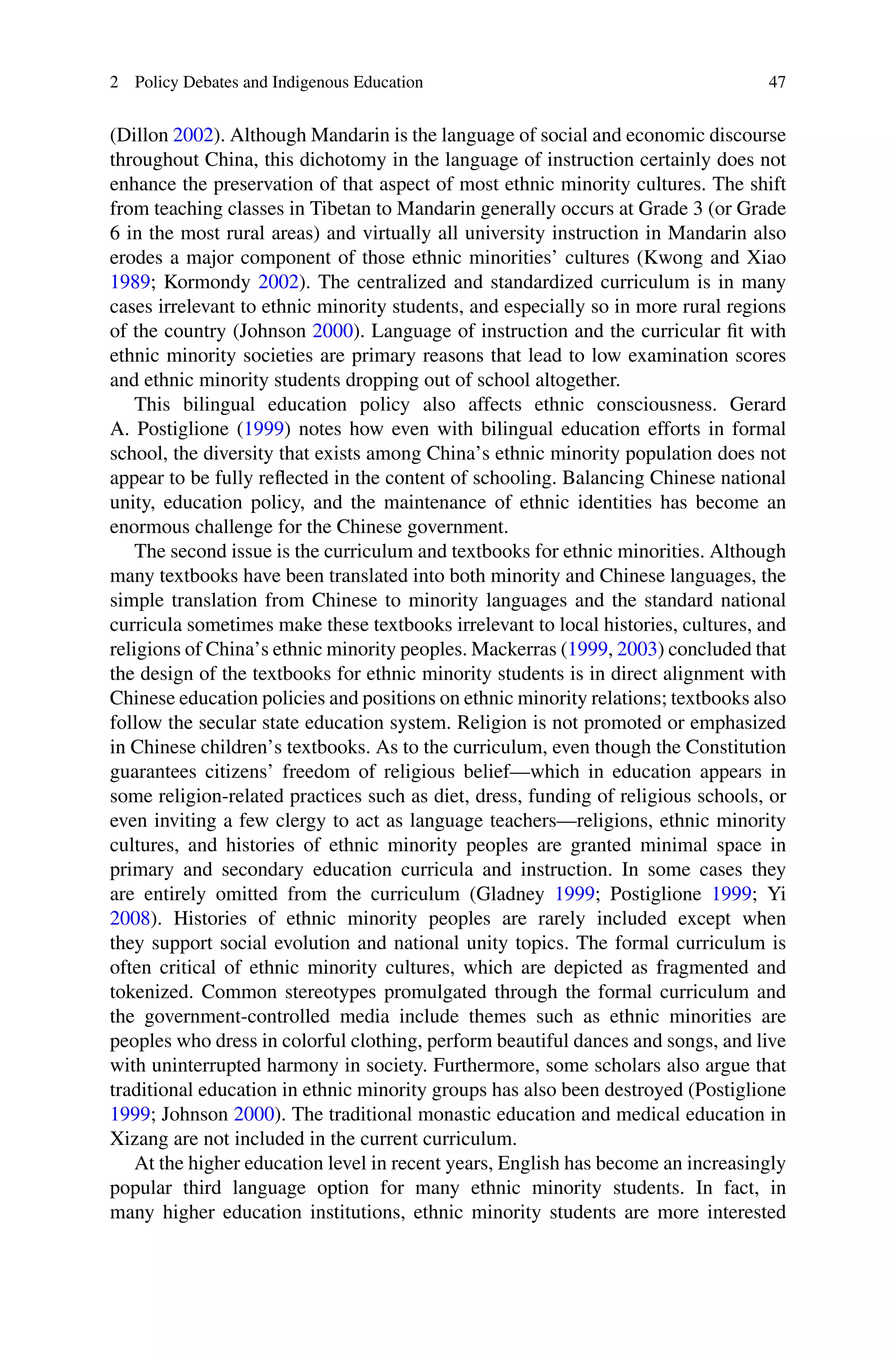 2 Policy Debates and Indigenous Education 47
(Dillon 2002). Although Mandarin is the language of social and economic discourse
throughout China, this dichotomy in the language of instruction certainly does not
enhance the preservation of that aspect of most ethnic minority cultures. The shift
from teaching classes in Tibetan to Mandarin generally occurs at Grade 3 (or Grade
6 in the most rural areas) and virtually all university instruction in Mandarin also
erodes a major component of those ethnic minorities’ cultures (Kwong and Xiao
1989; Kormondy 2002). The centralized and standardized curriculum is in many
cases irrelevant to ethnic minority students, and especially so in more rural regions
of the country (Johnson 2000). Language of instruction and the curricular ﬁt with
ethnic minority societies are primary reasons that lead to low examination scores
and ethnic minority students dropping out of school altogether.
This bilingual education policy also affects ethnic consciousness. Gerard
A. Postiglione (1999) notes how even with bilingual education efforts in formal
school, the diversity that exists among China’s ethnic minority population does not
appear to be fully reﬂected in the content of schooling. Balancing Chinese national
unity, education policy, and the maintenance of ethnic identities has become an
enormous challenge for the Chinese government.
The second issue is the curriculum and textbooks for ethnic minorities. Although
many textbooks have been translated into both minority and Chinese languages, the
simple translation from Chinese to minority languages and the standard national
curricula sometimes make these textbooks irrelevant to local histories, cultures, and
religions of China’s ethnic minority peoples. Mackerras (1999, 2003) concluded that
the design of the textbooks for ethnic minority students is in direct alignment with
Chinese education policies and positions on ethnic minority relations; textbooks also
follow the secular state education system. Religion is not promoted or emphasized
in Chinese children’s textbooks. As to the curriculum, even though the Constitution
guarantees citizens’ freedom of religious belief—which in education appears in
some religion-related practices such as diet, dress, funding of religious schools, or
even inviting a few clergy to act as language teachers—religions, ethnic minority
cultures, and histories of ethnic minority peoples are granted minimal space in
primary and secondary education curricula and instruction. In some cases they
are entirely omitted from the curriculum (Gladney 1999; Postiglione 1999; Yi
2008). Histories of ethnic minority peoples are rarely included except when
they support social evolution and national unity topics. The formal curriculum is
often critical of ethnic minority cultures, which are depicted as fragmented and
tokenized. Common stereotypes promulgated through the formal curriculum and
the government-controlled media include themes such as ethnic minorities are
peoples who dress in colorful clothing, perform beautiful dances and songs, and live
with uninterrupted harmony in society. Furthermore, some scholars also argue that
traditional education in ethnic minority groups has also been destroyed (Postiglione
1999; Johnson 2000). The traditional monastic education and medical education in
Xizang are not included in the current curriculum.
At the higher education level in recent years, English has become an increasingly
popular third language option for many ethnic minority students. In fact, in
many higher education institutions, ethnic minority students are more interested
 