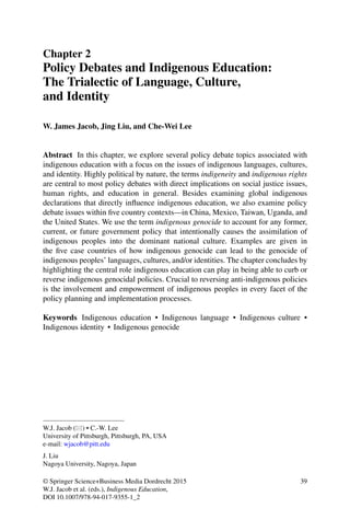 Chapter 2
Policy Debates and Indigenous Education:
The Trialectic of Language, Culture,
and Identity
W. James Jacob, Jing Liu, and Che-Wei Lee
Abstract In this chapter, we explore several policy debate topics associated with
indigenous education with a focus on the issues of indigenous languages, cultures,
and identity. Highly political by nature, the terms indigeneity and indigenous rights
are central to most policy debates with direct implications on social justice issues,
human rights, and education in general. Besides examining global indigenous
declarations that directly inﬂuence indigenous education, we also examine policy
debate issues within ﬁve country contexts—in China, Mexico, Taiwan, Uganda, and
the United States. We use the term indigenous genocide to account for any former,
current, or future government policy that intentionally causes the assimilation of
indigenous peoples into the dominant national culture. Examples are given in
the ﬁve case countries of how indigenous genocide can lead to the genocide of
indigenous peoples’ languages, cultures, and/or identities. The chapter concludes by
highlighting the central role indigenous education can play in being able to curb or
reverse indigenous genocidal policies. Crucial to reversing anti-indigenous policies
is the involvement and empowerment of indigenous peoples in every facet of the
policy planning and implementation processes.
Keywords Indigenous education • Indigenous language • Indigenous culture •
Indigenous identity • Indigenous genocide
W.J. Jacob ( ) • C.-W. Lee
University of Pittsburgh, Pittsburgh, PA, USA
e-mail: wjacob@pitt.edu
J. Liu
Nagoya University, Nagoya, Japan
© Springer Science+Business Media Dordrecht 2015
W.J. Jacob et al. (eds.), Indigenous Education,
DOI 10.1007/978-94-017-9355-1_2
39
 