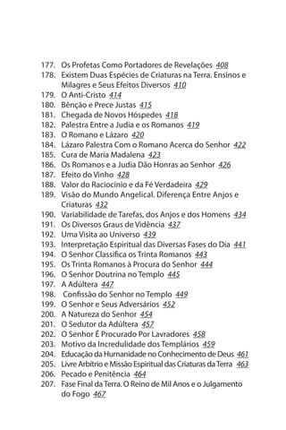 177. Os Profetas Como Portadores de Revelações 408
178. Existem Duas Espécies de Criaturas na Terra. Ensinos e
     Milagres e seus Efeitos Diversos 410
179. O Anti-Cristo 414
180. Bênção e Prece Justas 415
181. Chegada de Novos Hóspedes 418
182. Palestra Entre a Judia e os Romanos 419
183. O Romano e Lázaro 420
184. Lázaro Palestra Com o Romano Acerca do senhor 422
185. Cura de Maria Madalena 423
186. Os Romanos e a Judia Dão Honras ao senhor 426
187. Efeito do Vinho 428
188. Valor do Raciocínio e da Fé Verdadeira 429
189. Visão do Mundo Angelical. Diferença Entre Anjos e
     Criaturas 432
190. Variabilidade de Tarefas, dos Anjos e dos Homens 434
191. Os Diversos Graus de Vidência 437
192. uma Visita ao universo 439
193. Interpretação Espiritual das Diversas Fases do Dia 441
194. O senhor Classifica os Trinta Romanos 443
195. Os Trinta Romanos à Procura do senhor 444
196. O senhor Doutrina no Templo 445
197. A Adúltera 447
198. Confissão do senhor no Templo 449
199. O senhor e seus Adversários 452
200. A Natureza do senhor 454
201. O sedutor da Adúltera 457
202. O senhor É Procurado Por Lavradores 458
203. Motivo da Incredulidade dos Templários 459
204. Educação da Humanidade no Conhecimento de Deus 461
205. Livre Arbítrio e Missão Espiritual das Criaturas da Terra 463
206. Pecado e Penitência 464
207. Fase Final da Terra. O Reino de Mil Anos e o Julgamento
     do Fogo 467
 