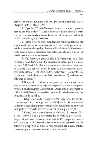 O Grande Evangelho de João – Volume VI
                                                                 101


garoto, dono de cinco pães e de dois peixes; mas que representa
isto para tantos?” (João 6, 9).
       11. Digo Eu: “Trazei-Me o menino e tratai que o povo se
agrupe em boa ordem!” Como houvesse muita grama, dentro
em breve se acomodam cerca de cinco mil homens, excluindo
mulheres e crianças (João 6, 10).
       12. Tomo, pois, os pães, agradeço ao Pai e os abençoo. Em
seguida entrego pães e peixes aos que se haviam acampado, obser­
vando a todos os discípulos, deverem distribuir individualmente
tanto quanto fosse necessário, para satisfazer a fome (João 6, 11),
e todos comeram e se saciaram.
       13. Não havendo possibilidade de comerem tudo, digo
novamente aos discípulos: “Ide recolher as sobras para que nada
se perca!” (João 6, 12). Eles apanham os maiores cestos, recolhen­
do 12 com o que sobrara, isto é, do resto de cinco pequenos pães e
dois peixes (João 6, 13). Admirados, exclamam: “Realmente, este
provimento geral ultrapassa os dois precedentes! Que deverá ser
feito com as sobras?”
       14. Respondo: “Pertencem ao povo que saberá o que fazer.
Não as necessitamos porque já nos suprimos e além disto parti­
remos, ainda hoje, para Capernaum.” Os discípulos entregam os
cestos à multidão e cada um tira uma parte, não havendo quem
se queixasse da partilha.
       15. Integrando-se do milagre por Mim operado, dizem: “Eis
o profeta que deveria chegar ao mundo (João 6, 14), sendo mais
poderoso que qualquer poder do mundo e mais sábio que Salomon;
é chegado o tempo de fazermos dele rei, ainda que à força!”
       16. Como percebo sua intenção violenta, digo em surdina
a João, “Ouve o que o povo pretende; por isto fugirei rápido e
despercebidamente morro acima (João 6, 15), enquanto ficareis
até à noite. A multidão se dispersando, voltarei junto de vós; do
contrário, dirigi-vos ao mar. Lá vos esperará um navio, condu­
zindo-vos para Capernaum onde vos alcançarei!”
 
