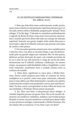 Jacob Lorber
102


          42. Os DIsCÍPuLOs NAVEGAM PARA CAPERNAuM
                          (EV. JOÃO 6, 16-21)

       1. Bem que João disto toma conhecimento; sendo, porém,
quem mais se dedica às interpretações espirituais desejoso por ver
em tudo, motivo, efeito e finalidade, pergunta pelo “porquê” desse
milagre. E Eu lhe digo: “Cabendo-te assimilares profundamente
o segredo do Reino de Deus, toma nota: Essas pessoas represen­
tam o mundo que havia absorvido todo seu estoque de nutrição
espiritual. Somente um garoto simples tinha ainda alma pura e
incorrupta e algo de fé infantil, razão por que possuía cinco pães
de centeio e dois peixes.
       2. Os cinco pães apontam estarem seus cinco sentidos puros
e intactos, isto é, sua alma se encontra limpa, o que foi demons­
trado pela sua grande alegria por satisfazer-Me. Os dois peixes,
idênticos ao bem derivante do amor e da verdade provindos da
fé, ou o calor de sua vida amorosa e o fogo de sua luz do saber,
demonstram sua fé infantil, confiança e dedicação. Ao mesmo
tempo, sua pequena individualidade indica a fragilidade e como
estão reduzidos, atualmente, bem e verdade celestes entre as
criaturas do mundo.
       3. Além disto, significam os cinco pães a Minha Dou­
trina. Parece muito pequena para todas as criaturas da Terra;
multiplicar-se-á, porém, como esses pães; entretanto, sobrarão
para os mais sábios, por Mim doutrinados e saciados em espírito,
conhecimentos sempre mais profundos e novos, por toda Eterni­
dade. Os doze cestos correspondem às doze tribos de Israel, em
sua totalidade, à Perfeição Divina jamais alcançada.
       4. Eis, Meu caro João, a interpretação desse milagre. A
vontade daquelas pessoas em querer fazer-Me rei do mundo, de­
monstra sua tendência verdadeira, maldosa e pervertida porque
desejam se tornar um povo poderoso e temido para abater todos
os seus pretensos inimigos, contrariando a Minha Doutrina. Por
isto afastar-Me-ei às pressas. E vós, fazei o que vos disse!”
 