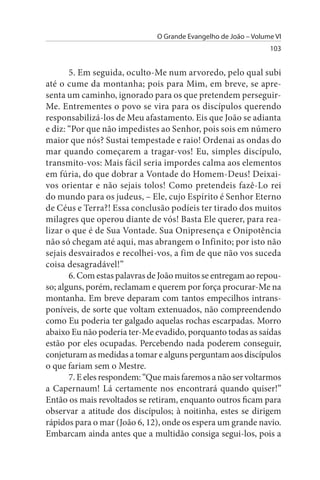O Grande Evangelho de João – Volume VI
                                                                103


       5. Em seguida, oculto-Me num arvoredo, pelo qual subi
até o cume da montanha; pois para Mim, em breve, se apre­
senta um caminho, ignorado para os que pretendem perseguir-
Me. Entrementes o povo se vira para os discípulos querendo
responsabilizá-los de Meu afastamento. Eis que João se adianta
e diz: “Por que não impedistes ao Senhor, pois sois em número
maior que nós? Sustai tempestade e raio! Ordenai as ondas do
mar quando começarem a tragar-vos! Eu, simples discípulo,
transmito-vos: Mais fácil seria impordes calma aos elementos
em fúria, do que dobrar a Vontade do Homem-Deus! Deixai­
vos orientar e não sejais tolos! Como pretendeis fazê-Lo rei
do mundo para os judeus, – Ele, cujo Espírito é Senhor Eterno
de Céus e Terra?! Essa conclusão podíeis ter tirado dos muitos
milagres que operou diante de vós! Basta Ele querer, para rea­
lizar o que é de Sua Vontade. Sua Onipresença e Onipotência
não só chegam até aqui, mas abrangem o Infinito; por isto não
sejais desvairados e recolhei-vos, a fim de que não vos suceda
coisa desagradável!”
       6. Com estas palavras de João muitos se entregam ao repou­
so; alguns, porém, reclamam e querem por força procurar-Me na
montanha. Em breve deparam com tantos empecilhos intrans­
poníveis, de sorte que voltam extenuados, não compreendendo
como Eu poderia ter galgado aquelas rochas escarpadas. Morro
abaixo Eu não poderia ter-Me evadido, porquanto todas as saídas
estão por eles ocupadas. Percebendo nada poderem conseguir,
conjeturam as medidas a tomar e alguns perguntam aos discípulos
o que fariam sem o Mestre.
       7. E eles respondem: “Que mais faremos a não ser voltarmos
a Capernaum! Lá certamente nos encontrará quando quiser!”
Então os mais revoltados se retiram, enquanto outros ficam para
observar a atitude dos discípulos; à noitinha, estes se dirigem
rápidos para o mar (João 6, 12), onde os espera um grande navio.
Embarcam ainda antes que a multidão consiga segui-los, pois a
 