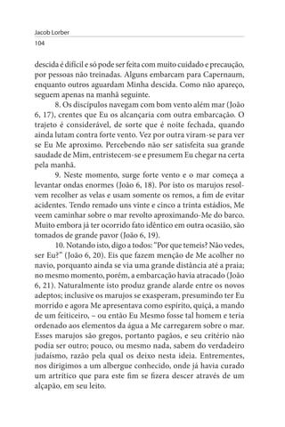 Jacob Lorber
104


descida é difícil e só pode ser feita com muito cuidado e precaução,
por pessoas não treinadas. Alguns embarcam para Capernaum,
enquanto outros aguardam Minha descida. Como não apareço,
seguem apenas na manhã seguinte.
       8. Os discípulos navegam com bom vento além mar (João
6, 17), crentes que Eu os alcançaria com outra embarcação. O
trajeto é considerável, de sorte que é noite fechada, quando
ainda lutam contra forte vento. Vez por outra viram-se para ver
se Eu Me aproximo. Percebendo não ser satisfeita sua grande
saudade de Mim, entristecem-se e presumem Eu chegar na certa
pela manhã.
       9. Neste momento, surge forte vento e o mar começa a
levantar ondas enormes (João 6, 18). Por isto os marujos resol­
vem recolher as velas e usam somente os remos, a fim de evitar
acidentes. Tendo remado uns vinte e cinco a trinta estádios, Me
veem caminhar sobre o mar revolto aproximando-Me do barco.
Muito embora já ter ocorrido fato idêntico em outra ocasião, são
tomados de grande pavor (João 6, 19).
       10. Notando isto, digo a todos: “Por que temeis? Não vedes,
ser Eu?” (João 6, 20). Eis que fazem menção de Me acolher no
navio, porquanto ainda se via uma grande distância até a praia;
no mesmo momento, porém, a embarcação havia atracado (João
6, 21). Naturalmente isto produz grande alarde entre os novos
adeptos; inclusive os marujos se exasperam, presumindo ter Eu
morrido e agora Me apresentava como espírito, quiçá, a mando
de um feiticeiro, – ou então Eu Mesmo fosse tal homem e teria
ordenado aos elementos da água a Me carregarem sobre o mar.
Esses marujos são gregos, portanto pagãos, e seu critério não
podia ser outro; pouco, ou mesmo nada, sabem do verdadeiro
judaísmo, razão pela qual os deixo nesta ideia. Entrementes,
nos dirigimos a um albergue conhecido, onde já havia curado
um artrítico que para este fim se fizera descer através de um
alçapão, em seu leito.
 