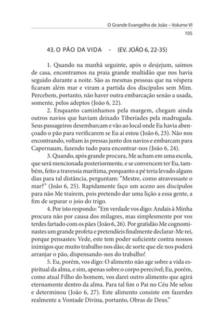 O Grande Evangelho de João – Volume VI
                                                                 105


      43. O PÃO DA VIDA         -   (EV. JOÃO 6, 22-35)

       1. Quando na manhã seguinte, após o desjejum, saímos
de casa, encontramos na praia grande multidão que nos havia
seguido durante a noite. São as mesmas pessoas que na véspera
ficaram além mar e viram a partida dos discípulos sem Mim.
Percebem, portanto, não haver outra embarcação senão a usada,
somente, pelos adeptos (João 6, 22).
       2. Enquanto caminhamos pela margem, chegam ainda
outros navios que haviam deixado Tiberíades pela madrugada.
Seus passageiros desembarcam e vão ao local onde Eu havia aben­
çoado o pão para verificarem se Eu aí estou (João 6, 23). Não nos
encontrando, voltam às pressas junto dos navios e embarcam para
Capernaum, fazendo tudo para encontrar-nos (João 6, 24).
       3. Quando, após grande procura, Me acham em uma escola,
que será mencionada posteriormente, e se convencem ter Eu, tam­
bém, feito a travessia marítima, porquanto a pé teria levado alguns
dias para tal distância, perguntam: “Mestre, como atravessaste o
mar?” (João 6, 25). Rapidamente faço um aceno aos discípulos
para não Me traírem, pois pretendo dar uma lição a essa gente, a
fim de separar o joio do trigo.
       4. Por isto respondo: “Em verdade vos digo: Andais à Minha
procura não por causa dos milagres, mas simplesmente por vos
terdes fartado com os pães (João 6, 26). Por gratidão Me cognomi­
nastes um grande profeta e pretendíeis finalmente declarar-Me rei,
porque pensastes: Vede, este tem poder suficiente contra nossos
inimigos que muito trabalho nos dão; de sorte que ele nos poderá
arranjar o pão, dispensando-nos do trabalho!
       5. Eu, porém, vos digo: O alimento não age sobre a vida es­
piritual da alma, e sim, apenas sobre o corpo perecível; Eu, porém,
como atual Filho do homem, vos darei outro alimento que agirá
eternamente dentro da alma. Para tal fim o Pai no Céu Me selou
e determinou (João 6, 27). Este alimento consiste em fazerdes
realmente a Vontade Divina, portanto, Obras de Deus.”
 