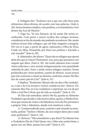 Jacob Lorber
106


        6. Indagam eles: “Esclarece-nos o que nos cabe fazer para
efetuarmos obras divinas, de acordo com tuas palavras. (João 6,
28). Somos homens simples e não profetas, e só entendemos viver
dentro das Leis de Moysés.”
        7. Digo Eu: “Se isto fizésseis, de há muito Me teríeis re­
conhecido. Com pavor e rancor ocultos dos castigos terrenos,
considerais as leis do mundo não podendo reconhecer-Me, muito
embora tivesse feito milagres, que até hoje ninguém conseguiu.
Dir-vos-ei o que, a partir de agora, representa a Obra de Deus:
Crede em Mim, Prometido por Deus aos profetas e Enviado a
este mundo!” (João 6, 29).
        8. Admirados, eles dizem: “Quais são os milagres que operas
além dos que já vimos? Demonstre-nos, para que possamos crer
naquilo que dizes. (João 6, 30). Até então sabemos teres curado
vários enfermos, e nos saciaste milagrosamente com quantidade
reduzida de pães. Estes e ainda outros milagres maiores, foram
produzidos por vários profetas, a partir de Moysés. Acaso nossos
pais não comeram o maná no deserto, conforme consta: Ele lhes
deu de comer pão do Céu!” (João 6, 31).
        9. Replico: “Realmente, Moysés não vos deu o Pão verdadei­
ro, e sim o do Céu terreno e visível, contido no éter (João 6, 32);
somente Meu Pai, no Céu verdadeiro e espiritual, ora vos dá por
Mim o real Pão Celeste que dá vida ao mundo!” (João 6, 33).
        10. Eles não entendem, referir-Me Eu, quanto ao Alimento
Verdadeiro que faculta a vida eterna à alma, apenas, à Minha Dou­
trina que emana do Amor e da Sabedoria vivos do Pai, portanto é
a própria Vida e Sabedoria, dando real existência à alma.
        11. Compreendendo, pois, somente o pão tomado na mon­
tanha, pedem: “Senhor e Mestre, dá-nos sempre desse pão e nada
mais pediremos!” (João 6, 34).
        12. Retruco: “Não entendestes o que disse?! Eu Mesmo Sou
o Verdadeiro Pão da Vida! Quem vier a Mim não sentirá fome, e
quem crer em Mim, jamais terá sede!” (João 6, 35).
 