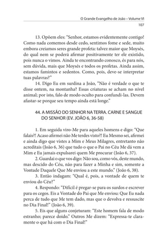 O Grande Evangelho de João – Volume VI
                                                                 107


       13. Opõem eles: “Senhor, estamos evidentemente contigo!
Como nada comemos desde cedo, sentimos fome e sede, muito
embora creiamos seres grande profeta: talvez maior que Moysés,
do qual nem se poderá afirmar positivamente ter ele existido,
pois nunca o vimos. Ainda te encontrando conosco, és para nós,
sem dúvida, mais que Moysés e todos os profetas. Ainda assim,
estamos famintos e sedentos. Como, pois, deve-se interpretar
tuas palavras?”
       14. Digo Eu em surdina a João, “Não é verdade o que te
disse ontem, na montanha? Essas criaturas se acham no nível
animal; por isto, falo de modo oculto para confundi-las. Devem
afastar-se porque seu tempo ainda está longe.”

      44. A MIssÃO DO sENHOR NA TERRA. CARNE E sANGuE
         DO sENHOR (EV. JOÃO 6, 36-58)

       1. Em seguida viro-Me para aqueles homens e digo: “Que
falais?! Acaso afirmei não Me terdes visto?! Eu Mesmo sei, afirmei
e ainda digo que vistes a Mim e Meus Milagres, entretanto não
acreditais (João 6, 36) que tudo o que o Pai no Céu Me dá vem a
Mim e Eu jamais expulsarei quem Me procurar (João 6, 37).
       2. Guardai o que vos digo: Não sou, como vós, deste mundo,
mas descido do Céu, não para fazer a Minha e sim, somente a
Vontade Daquele Que Me enviou a este mundo.” (João 6, 38).
       3. Então indagam: “Qual é, pois, a vontade de quem te
enviou do Céu?”
       4. Respondo: “Difícil é pregar-se para os surdos e escrever
para os cegos. Eis a Vontade do Pai que Me enviou: Que Eu nada
perca de tudo que Me tem dado, mas que o devolva e ressuscite
no Dia Final!” (João 6, 39).
       5. Eis que alguns conjeturam: “Este homem fala de modo
estranho; parece doido.” Outros Me dizem: “Expressa-te clara­
mente o que há com o Dia Final!”
 