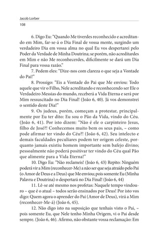 Jacob Lorber
108


      6. Digo Eu: “Quando Me tiverdes reconhecido e acreditan­
do em Mim, far-se-á o Dia Final de vossa mente, surgindo um
verdadeiro Dia em vossa alma no qual Eu vos despertarei pelo
Poder da Verdade de Minha Doutrina; se porém, não acreditardes
em Mim e não Me reconhecerdes, dificilmente se dará um Dia
Final para vossa razão.”
      7. Pedem eles: “Dize-nos com clareza o que seja a Vontade
do Pai!”
      8. Prossigo: “Eis a Vontade do Pai que Me enviou: Todo
aquele que vir o Filho, Nele acreditando e reconhecendo ser Ele o
Verdadeiro Messias do mundo, receberá a Vida Eterna e será por
Mim ressuscitado no Dia Final! (João 6, 40). Já vos demonstrei
o sentido deste Dia!”
      9. Os judeus, porém, começam a protestar, principal­
mente por Eu ter dito: Eu sou o Pão da Vida, vindo do Céu.
(João 6, 41). Por isto dizem: “Não é ele o carpinteiro Jesus,
filho de José?! Conhecemos muito bem os seus pais, – como
pode afirmar ter vindo do Céu?! (João 6, 42). Seu intelecto e
demais faculdades peculiares podem ter origem celeste, por­
quanto jamais existiu homem importante sem bafejo divino;
pessoalmente não poderá positivar ter vindo do Céu qual Pão
que alimente para a Vida Eterna!”
      10. Digo Eu: “Não reclameis! (João 6, 43) Repito: Ninguém
poderá vir a Mim (reconhecer-Me) a não ser que seja atraído pelo Pai
(o Amor de Deus e a Deus) que Me enviou; pois somente Eu (Minha
Palavra e Doutrina) o despertará no Dia Final! (João 6, 44)
      11. Lê-se até mesmo nos profetas: Naquele tempo vindou­
ro – que é o atual – todos serão ensinados por Deus! Por isto vos
digo: Quem agora o aprender do Pai (Amor de Deus), virá a Mim
(reconhecer-Me-á) (João 6, 45).
      12. Não digo isto na suposição que tenhais visto o Pai, –
pois somente Eu, que Nele tenho Minha Origem, vi o Pai desde
sempre. (João 6, 46). Afirmo, não obstante vossa reclamação: Em
 