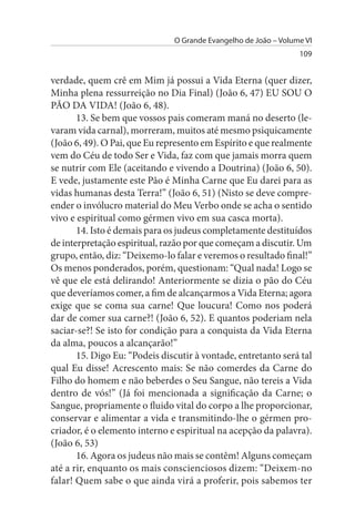 O Grande Evangelho de João – Volume VI
                                                                 109


verdade, quem crê em Mim já possui a Vida Eterna (quer dizer,
Minha plena ressurreição no Dia Final) (João 6, 47) EU SOU O
PÃO DA VIDA! (João 6, 48).
       13. Se bem que vossos pais comeram maná no deserto (le­
varam vida carnal), morreram, muitos até mesmo psiquicamente
(João 6, 49). O Pai, que Eu represento em Espírito e que realmente
vem do Céu de todo Ser e Vida, faz com que jamais morra quem
se nutrir com Ele (aceitando e vivendo a Doutrina) (João 6, 50).
E vede, justamente este Pão é Minha Carne que Eu darei para as
vidas humanas desta Terra!” (João 6, 51) (Nisto se deve compre­
ender o invólucro material do Meu Verbo onde se acha o sentido
vivo e espiritual como gérmen vivo em sua casca morta).
       14. Isto é demais para os judeus completamente destituídos
de interpretação espiritual, razão por que começam a discutir. Um
grupo, então, diz: “Deixemo-lo falar e veremos o resultado final!”
Os menos ponderados, porém, questionam: “Qual nada! Logo se
vê que ele está delirando! Anteriormente se dizia o pão do Céu
que deveríamos comer, a fim de alcançarmos a Vida Eterna; agora
exige que se coma sua carne! Que loucura! Como nos poderá
dar de comer sua carne?! (João 6, 52). E quantos poderiam nela
saciar-se?! Se isto for condição para a conquista da Vida Eterna
da alma, poucos a alcançarão!”
       15. Digo Eu: “Podeis discutir à vontade, entretanto será tal
qual Eu disse! Acrescento mais: Se não comerdes da Carne do
Filho do homem e não beberdes o Seu Sangue, não tereis a Vida
dentro de vós!” (Já foi mencionada a significação da Carne; o
Sangue, propriamente o fluido vital do corpo a lhe proporcionar,
conservar e alimentar a vida e transmitindo-lhe o gérmen pro­
criador, é o elemento interno e espiritual na acepção da palavra).
(João 6, 53)
       16. Agora os judeus não mais se contêm! Alguns começam
até a rir, enquanto os mais conscienciosos dizem: “Deixem-no
falar! Quem sabe o que ainda virá a proferir, pois sabemos ter
 