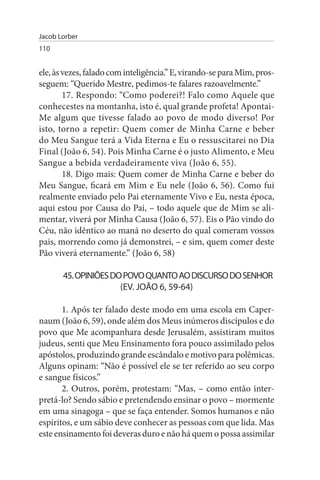 Jacob Lorber
110


ele, às vezes, falado com inteligência.” E, virando-se para Mim, pros­
seguem: “Querido Mestre, pedimos-te falares razoavelmente.”
        17. Respondo: “Como poderei?! Falo como Aquele que
conhecestes na montanha, isto é, qual grande profeta! Apontai-
Me algum que tivesse falado ao povo de modo diverso! Por
isto, torno a repetir: Quem comer de Minha Carne e beber
do Meu Sangue terá a Vida Eterna e Eu o ressuscitarei no Dia
Final (João 6, 54). Pois Minha Carne é o justo Alimento, e Meu
Sangue a bebida verdadeiramente viva (João 6, 55).
        18. Digo mais: Quem comer de Minha Carne e beber do
Meu Sangue, ficará em Mim e Eu nele (João 6, 56). Como fui
realmente enviado pelo Pai eternamente Vivo e Eu, nesta época,
aqui estou por Causa do Pai, – todo aquele que de Mim se ali­
mentar, viverá por Minha Causa (João 6, 57). Eis o Pão vindo do
Céu, não idêntico ao maná no deserto do qual comeram vossos
pais, morrendo como já demonstrei, – e sim, quem comer deste
Pão viverá eternamente.” (João 6, 58)

       45. OPINIÕEs DO POVO QuANTO AO DIsCuRsO DO sENHOR
                      (EV. JOÃO 6, 59-64)

       1. Após ter falado deste modo em uma escola em Caper­
naum (João 6, 59), onde além dos Meus inúmeros discípulos e do
povo que Me acompanhara desde Jerusalém, assistiram muitos
judeus, senti que Meu Ensinamento fora pouco assimilado pelos
apóstolos, produzindo grande escândalo e motivo para polêmicas.
Alguns opinam: “Não é possível ele se ter referido ao seu corpo
e sangue físicos.”
       2. Outros, porém, protestam: “Mas, – como então inter­
pretá-lo? Sendo sábio e pretendendo ensinar o povo – mormente
em uma sinagoga – que se faça entender. Somos humanos e não
espíritos, e um sábio deve conhecer as pessoas com que lida. Mas
este ensinamento foi deveras duro e não há quem o possa assimilar
 