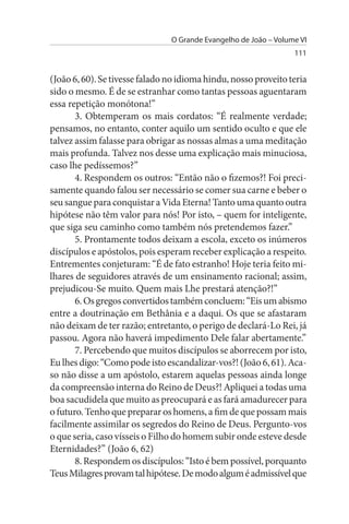 O Grande Evangelho de João – Volume VI
                                                                  111


(João 6, 60). Se tivesse falado no idioma hindu, nosso proveito teria
sido o mesmo. É de se estranhar como tantas pessoas aguentaram
essa repetição monótona!”
       3. Obtemperam os mais cordatos: “É realmente verdade;
pensamos, no entanto, conter aquilo um sentido oculto e que ele
talvez assim falasse para obrigar as nossas almas a uma meditação
mais profunda. Talvez nos desse uma explicação mais minuciosa,
caso lhe pedíssemos?”
       4. Respondem os outros: “Então não o fizemos?! Foi preci­
samente quando falou ser necessário se comer sua carne e beber o
seu sangue para conquistar a Vida Eterna! Tanto uma quanto outra
hipótese não têm valor para nós! Por isto, – quem for inteligente,
que siga seu caminho como também nós pretendemos fazer.”
       5. Prontamente todos deixam a escola, exceto os inúmeros
discípulos e apóstolos, pois esperam receber explicação a respeito.
Entrementes conjeturam: “É de fato estranho! Hoje teria feito mi­
lhares de seguidores através de um ensinamento racional; assim,
prejudicou-Se muito. Quem mais Lhe prestará atenção?!”
       6. Os gregos convertidos também concluem: “Eis um abismo
entre a doutrinação em Bethânia e a daqui. Os que se afastaram
não deixam de ter razão; entretanto, o perigo de declará-Lo Rei, já
passou. Agora não haverá impedimento Dele falar abertamente.”
       7. Percebendo que muitos discípulos se aborrecem por isto,
Eu lhes digo: “Como pode isto escandalizar-vos?! (João 6, 61). Aca­
so não disse a um apóstolo, estarem aquelas pessoas ainda longe
da compreensão interna do Reino de Deus?! Apliquei a todas uma
boa sacudidela que muito as preocupará e as fará amadurecer para
o futuro. Tenho que preparar os homens, a fim de que possam mais
facilmente assimilar os segredos do Reino de Deus. Pergunto-vos
o que seria, caso vísseis o Filho do homem subir onde esteve desde
Eternidades?” (João 6, 62)
       8. Respondem os discípulos: “Isto é bem possível, porquanto
Teus Milagres provam tal hipótese. De modo algum é admissível que
 
