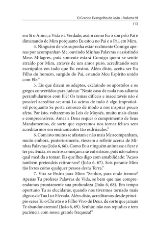 O Grande Evangelho de João – Volume VI
                                                                 113


em Si o Amor, a Vida e a Verdade, assim como Eu o sou pelo Pai e
dimanando de Mim porquanto Eu estou no Pai e o Pai, em Mim.
       4. Ninguém de vós suponha estar realmente Comigo ape­
nas por acompanhar-Me, ouvindo Minhas Palavras e assistindo
Meus Milagres, pois somente estará Comigo quem se sentir
atraído por Mim, através de um amor puro, acreditando sem
escrúpulos em tudo que Eu ensino. Além disto, aceita ser Eu
Filho do homem, surgido do Pai, estando Meu Espírito unido
com Ele.”
       5. Eis que dizem os adeptos, excluindo os apóstolos e os
gregos convertidos para judeus: “Neste caso de nada nos adianta
perambularmos com Ele! Os temas difíceis e inaceitáveis não é
possível acreditar-se; amá-Lo acima de tudo é algo impraticá­
vel porquanto Se porta conosco de modo a nos inspirar pouco
afeto. Por isto, voltaremos às Leis de Moysés, muito mais claras
e compreensíveis. Amar a Deus requer o cumprimento de Seus
Mandamentos, de sorte que esperamos nos tornar felizes sem
acreditarmos em ensinamentos tão esdrúxulos.”
       6. Com isto muitos se afastam e não mais Me acompanham,
muito embora, posteriormente, viessem a refletir acerca de Mi­
nhas Palavras (João 6, 66). Como Eu a ninguém animasse a ficar e
ter paciência, os outros começam a se entristecer, pois não sabem
qual medida a tomar. Eis que lhes digo com amabilidade: “Acaso
também pretendeis retirar-vos? (João 6, 67). Sois perante Mim
tão livres como qualquer pessoa desta Terra.”
       7. Vira-se Pedro para Mim: “Senhor, para onde iremos?
Apenas Tu proferes Palavras de Vida, se bem que não compre­
endamos prontamente sua profundeza (João 6, 68). Em tempo
oportuno Tu as elucidarás, quando nos tivermos tornado mais
dignos de Tua Luz Elevada. Além disto, acreditamos desde princí­
pio seres Tu o Christo e o Filho Vivo de Deus, de sorte que jamais
Te abandonaremos! (João 6, 69). Senhor, não nos repudies e tem
paciência com nossa grande fraqueza!”
 