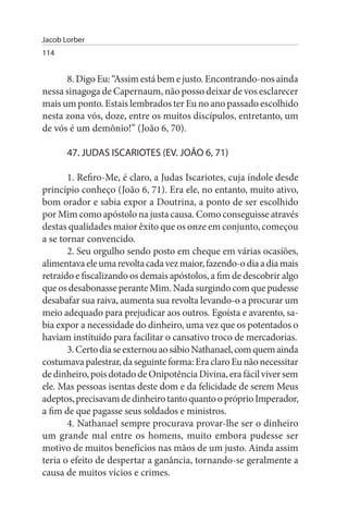 Jacob Lorber
114


      8. Digo Eu: “Assim está bem e justo. Encontrando-nos ainda
nessa sinagoga de Capernaum, não posso deixar de vos esclarecer
mais um ponto. Estais lembrados ter Eu no ano passado escolhido
nesta zona vós, doze, entre os muitos discípulos, entretanto, um
de vós é um demônio!” (João 6, 70).

       47. JuDAs IsCARIOTEs (EV. JOÃO 6, 71)

       1. Refiro-Me, é claro, a Judas Iscariotes, cuja índole desde
princípio conheço (João 6, 71). Era ele, no entanto, muito ativo,
bom orador e sabia expor a Doutrina, a ponto de ser escolhido
por Mim como apóstolo na justa causa. Como conseguisse através
destas qualidades maior êxito que os onze em conjunto, começou
a se tornar convencido.
       2. Seu orgulho sendo posto em cheque em várias ocasiões,
alimentava ele uma revolta cada vez maior, fazendo-o dia a dia mais
retraído e fiscalizando os demais apóstolos, a fim de descobrir algo
que os desabonasse perante Mim. Nada surgindo com que pudesse
desabafar sua raiva, aumenta sua revolta levando-o a procurar um
meio adequado para prejudicar aos outros. Egoísta e avarento, sa­
bia expor a necessidade do dinheiro, uma vez que os potentados o
haviam instituído para facilitar o cansativo troco de mercadorias.
       3. Certo dia se externou ao sábio Nathanael, com quem ainda
costumava palestrar, da seguinte forma: Era claro Eu não necessitar
de dinheiro, pois dotado de Onipotência Divina, era fácil viver sem
ele. Mas pessoas isentas deste dom e da felicidade de serem Meus
adeptos, precisavam de dinheiro tanto quanto o próprio Imperador,
a fim de que pagasse seus soldados e ministros.
       4. Nathanael sempre procurava provar-lhe ser o dinheiro
um grande mal entre os homens, muito embora pudesse ser
motivo de muitos benefícios nas mãos de um justo. Ainda assim
teria o efeito de despertar a ganância, tornando-se geralmente a
causa de muitos vícios e crimes.
 