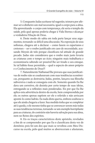 O Grande Evangelho de João – Volume VI
                                                                 115


       5. Conquanto Judas aceitasse tal sugestão, teimava por afir­
mar ser o dinheiro um mal necessário, igual o corpo para a alma.
Ela aproveitando o corpo com temperança, ele seria o templo da
saúde, pela qual apenas poderia chegar à Vida Eterna e alcançar
a verdadeira Filiação de Deus.
       6. Deste modo ele sabia em toda parte lançar seus argu­
mentos, tornando-se difícil uma discussão. Na exposição de seus
sofismas, chegava até a declarar – como fazem os espartanos e
cretenses – ser o roubo justificado em caso de necessidade, acu­
sando Moysés de tolo porque classificara tal atitude de grande
pecado. Judas não considerava que o roubo mais justo levaria
as criaturas com o tempo ao ócio; ninguém mais trabalharia e
economizaria sabendo ser possível lhe ser tirado o seu estoque.
Se tal hábito fosse permitido, – qual o aspecto do amor-próprio
e o Conhecimento de Deus?!
       7. Naturalmente Nathanael lhe provara que suas justificati­
vas de roubo não se coadunavam com suas tendências econômi­
cas, porquanto as destruiria; Judas, porém, lançava sua filosofia
subversiva e nada se conseguia com ele. Somente quando Eu lhe
dava um corretivo, ele desistia por certo tempo de suas ideias,
entregando-se a reflexões mais ponderadas. Eis por que Eu lhe
aplico esta advertência dentro da escola, bem compreendida por
ele; os outros apenas supõem ser ele o referido e não arriscam
apontá-lo como ladrão. Eu nada disto queria, embora soubesse o
que ele ainda chegaria a fazer. Sua medida tinha que se completar
até à queda, e ele mesmo tinha que se convencer serem más todas
as suas tendências terrenas, tornando-se um exemplo horripilante
para as criaturas, do contrário não haveria salvação para sua alma,
nem no Reino dos espíritos.
       8. Eis os traços característicos deste apóstolo, revelados
a fim de se compreender por que Eu o classificara desta vez de
demônio; pois foi um dos que mais se revoltou com Meu Dis­
curso na escola, pelo qual muitos se aborreceram e afastaram,
 