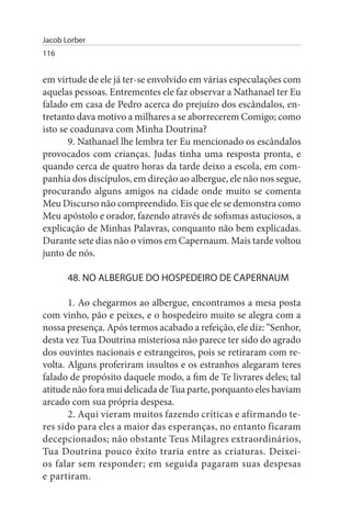 Jacob Lorber
116


em virtude de ele já ter-se envolvido em várias especulações com
aquelas pessoas. Entrementes ele faz observar a Nathanael ter Eu
falado em casa de Pedro acerca do prejuízo dos escândalos, en­
tretanto dava motivo a milhares a se aborrecerem Comigo; como
isto se coadunava com Minha Doutrina?
       9. Nathanael lhe lembra ter Eu mencionado os escândalos
provocados com crianças. Judas tinha uma resposta pronta, e
quando cerca de quatro horas da tarde deixo a escola, em com­
panhia dos discípulos, em direção ao albergue, ele não nos segue,
procurando alguns amigos na cidade onde muito se comenta
Meu Discurso não compreendido. Eis que ele se demonstra como
Meu apóstolo e orador, fazendo através de sofismas astuciosos, a
explicação de Minhas Palavras, conquanto não bem explicadas.
Durante sete dias não o vimos em Capernaum. Mais tarde voltou
junto de nós.

       48. NO ALBERGuE DO HOsPEDEIRO DE CAPERNAuM

       1. Ao chegarmos ao albergue, encontramos a mesa posta
com vinho, pão e peixes, e o hospedeiro muito se alegra com a
nossa presença. Após termos acabado a refeição, ele diz: “Senhor,
desta vez Tua Doutrina misteriosa não parece ter sido do agrado
dos ouvintes nacionais e estrangeiros, pois se retiraram com re­
volta. Alguns proferiram insultos e os estranhos alegaram teres
falado de propósito daquele modo, a fim de Te livrares deles; tal
atitude não fora mui delicada de Tua parte, porquanto eles haviam
arcado com sua própria despesa.
       2. Aqui vieram muitos fazendo críticas e afirmando te­
res sido para eles a maior das esperanças, no entanto ficaram
decepcionados; não obstante Teus Milagres extraordinários,
Tua Doutrina pouco êxito traria entre as criaturas. Deixei-
os falar sem responder; em seguida pagaram suas despesas
e partiram.
 