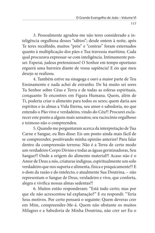 O Grande Evangelho de João – Volume VI
                                                                117


       3. Pessoalmente agradou-me não teres considerado a in­
teligência orgulhosa desses “sábios”; desde ontem à noite, após
Te teres recolhido, muitos “prós” e “contras” foram externados
quanto à multiplicação dos pães e Tua travessia marítima. Cada
qual procurava expressar-se com inteligência. Intimamente pen­
sei: Esperai, judeus pretensiosos! O Senhor em tempo oportuno
erguerá uma barreira diante de vossa sapiência! E eis que meu
desejo se realizou.
       4. Também estive na sinagoga e ouvi a maior parte de Teu
Ensinamento e nada achei de estranho. De há muito sei seres
Tu Senhor sobre Céus e Terra e de todas as esferas espirituais,
conquanto Te encontres em Figura Humana. Quem, além de
Ti, poderia criar o alimento para todos os seres; quem daria aos
espíritos e às almas a Vida Eterna, seu amor e sabedoria, no que
entendo o Pão vivo e verdadeiro, vindo do Céu?! Procurei escla­
recer este ponto a alguns mais sensatos; seu raciocínio orgulhoso
e teimoso não o compreendeu.
       5. Quando me perguntaram acerca da interpretação de Tua
Carne e Sangue, eu lhes disse: Eis um ponto ainda mais fácil de
se compreender, positivando minha opinião anterior! Para falar
dentro da compreensão terrena: Não é a Terra de certo modo
um verdadeiro Corpo Divino e todas as águas germinadoras, Seu
Sangue?! Onde a origem do alimento material?! Acaso não é o
Amor de Deus a nós, criaturas indignas, espiritualmente um solo
verdadeiro que nos suporta e alimenta, física e psiquicamente?! E
o dom da razão e do intelecto, e atualmente Sua Doutrina, – não
representam o Sangue de Deus, verdadeiro e vivo, que conforta,
alegra e vivifica nossas almas sedentas?!
       6. Muitos então responderam: “Está tudo certo; mas por
que ele não acrescentou tal explanação?” E eu respondi: “Teria
Seus motivos. Por certo pensará o seguinte: Quem deveras crer
em Mim, compreender-Me-á. Quem não obstante os muitos
Milagres e a Sabedoria de Minha Doutrina, não crer ser Eu o
 