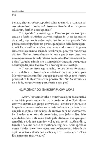 Jacob Lorber
118


Senhor, Jehovah, Zebaoth, poderá voltar ao mundo e acompanhar
aos suínos dentro do charco! Isto os revoltou de tal forma, que se
afastaram. Senhor, acaso agi mal?”
       7. Respondo: “De modo algum. Primeiro, por teres compre­
endido a fundo as Minhas Palavras, explicando-as aos ignorantes
de acordo; segundo, tua observação final foi bem empregada. Tais
pessoas são comparáveis aos porcos, que quanto mais claro e quen­
te o Sol se manifeste no Céu, tanto mais ávidos correm às poças
lamacentas do mundo, sentindo-se felizes por poderem revolver os
detritos. Não lhes dissera claramente que sangue e carne, como eles
os compreendiam, de nada valem, e que Minhas Palavras são espírito
e vida?! Aqueles animais não o compreenderam; razão por que tua
observação foi justa, levando-Me a ficar alguns dias contigo.
       8. Traze-nos mais algum vinho, porque desejamos passar
uns dias felizes. Sinto verdadeira satisfação com tua pessoa; pois
Me compreendeste melhor que qualquer apóstolo. À noite iremos
pescar, a fim de abastecer-nos de provimentos. Não Me denuncies
na cidade, porquanto isto perturbaria nossa paz.”

       49. PACIÊNCIA DO sENHOR PARA COM JuDAs

       1. Assim, tomamos vinho e comemos algum pão; éramos
umas trinta pessoas necessitando de conforto físico. Neste alegre
convívio, diz um dos gregos convertidos: “Senhor e Mestre, este
hospedeiro deveras amável seria mais indicado a tomar o lugar
daquele discípulo que sempre dá motivo para Te aborreceres,
facultando-lhe o posto de conselheiro, caso Judas voltar. Pelo
que deduzimos é ele mais ávido pelo dinheiro que qualquer
templário e toda sua atenção é voltada ao conforto. Além disto,
tem ele o péssimo hábito da mentira e arrogância, e com apóstolo
nesses moldes não terás êxito; enquanto o hospedeiro é dotado de
espírito lúcido, entendendo melhor que Teus apóstolos os Teus
Ensinamentos mais velados.”
 
