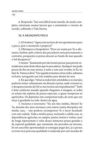 Jacob Lorber
120


       6. Respondo: “Isto será difícil neste mundo, de modo com­
pleto; entretanto muitas haverá que o assimilarão e viverão de
acordo, colhendo a Vida Eterna.

       50. A ABuNDANTE PEsCA

       1. (O Senhor): “Agora está na hora de nos aprontarmos para
a pesca, pois o momento é propício!”
       2. Obtempera o hospedeiro: “Deve ser assim por Tu o afir­
mares, Senhor; pelo critério dos pescadores seria precisamente o
contrário, porquanto os peixes descem ao fundo do mar quando
o Sol desaparece.”
       3. Insisto: “Justamente por isto iremos pescar, para provar en­
tendermos mais deste ofício que os pescadores. Qualquer um pode
pescar de dia em mar sereno; à noite e com mar revolto, só Eu sei
fazê-lo. Vamos à obra!” Em seguida tomamos várias redes, soltamos
os botes, navegando uns três estádios para dentro do mar.
       4. Eis que digo: “Atirai as redes bem estendidas e os marujos
poderão remar calmamente em direção à praia, onde veremos se
o desaparecimento do Sol se nos tornou um impedimento!” Tudo
é feito conforme mando; quando chegamos à margem, as redes
se acham tão repletas de peixes especiais, a quase romperem os
apetrechos. Os depósitos não comportam tudo, de sorte que um
terço é guardado na rede, dentro da água.
       5. Exclama o taverneiro: “Eis um fato inédito, Mestre! Se
Tu, durante dez anos morasses com outros tantos discípulos em
minha casa, – não poderia recompensar-Te o lucro facultado
com esta redada. Toda a minha posse, incluindo a sólida casa, as
dependências agrícolas, os campos, pastos, hortas e vinhas, nem
de longe representam o valor desses inúmeros peixes grandes e
de especial qualidade, que raramente são pescados no inverno.
Se em uma feliz oportunidade se consegue pegar dez, já a pessoa
se torna rica; pois essa qualidade é comprada por cem moedas de
 