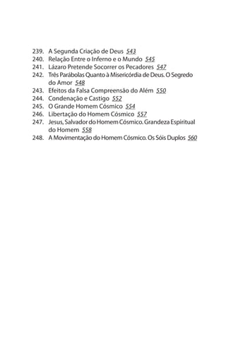 239.   A segunda Criação de Deus 543
240.   Relação Entre o Inferno e o Mundo 545
241.   Lázaro Pretende socorrer os Pecadores 547
242.   Três Parábolas Quanto à Misericórdia de Deus. O segredo
       do Amor 548
243.   Efeitos da Falsa Compreensão do Além 550
244.   Condenação e Castigo 552
245.   O Grande Homem Cósmico 554
246.   Libertação do Homem Cósmico 557
247.   Jesus, salvador do Homem Cósmico. Grandeza Espiritual
       do Homem 558
248.   A Movimentação do Homem Cósmico. Os sóis Duplos 560
 
