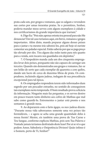O Grande Evangelho de João – Volume VI
                                                                  121


prata cada um, por gregos e romanos, que os salgam e revendem
nas cortes por umas trezentas pratas. Se o permitires, Senhor,
poderia mandar meus servos com alguns exemplares à cidade e
nos certificaríamos da grande importância que trariam.”
       6. Digo Eu: “Pois não; apenas orienta teu pessoal para não Me
denunciar! Em tal caso teríamos aqui, em breve, romanos e gregos
importantes. Além disto, manda preparar alguns desses peixes
para o jantar e tu mesmo irás saboreá-los, pois até hoje só ouviste
comentar seu paladar especial. Então saberás por que se paga preço
tão elevado por eles. Tira alguns das redes tanto para nós quanto
para a venda, sem tocares nos guardados em depósitos.”
       7. O hospedeiro manda cada um dos cinquenta emprega­
dos levar dois peixes, porquanto não são capazes de carregar um
terceiro. Quando são demonstrados aos gregos e romanos, faz-se
um leilão de sorte que cada exemplar dá quarenta a cem quilos,
dando um lucro de cerca de duzentas libras de prata. Os com­
pradores, incluindo alguns judeus, indagam de sua procedência
excepcional para tal época.
       8. Os empregados respondem terem sido informados dum
segredo por um pescador estranho, no sentido de conseguirem
tais exemplares nesta temporada. O bom resultado prova a eficácia
da informação. Ninguém mais faz perguntas, e os servos dentro
em pouco trazem tanto dinheiro aos cofres de Mathias que mal
sabe como guardá-lo. Entrementes o jantar está pronto e nos
sentamos à grande mesa.
       9. Ao depararem com o farto ágape, os neo-judeus dizem:
“Durante nossa vida saboreamos somente uma vez peixes tão
formidáveis, – e agora se acha uma grande quantidade deles à
nossa frente! Mestre, eis também uma prova de Tua Carne e
Teu Sangue, conforme explicou Mathias, pois sem Tua Palavra e
Vontade jamais teríamos desfrutado deste luxo! Por aí se vê o que
podem Amor, Sabedoria e Onipotência Divinos! Quão ínfimo é
o homem, perto de Ti, Senhor!”
 
